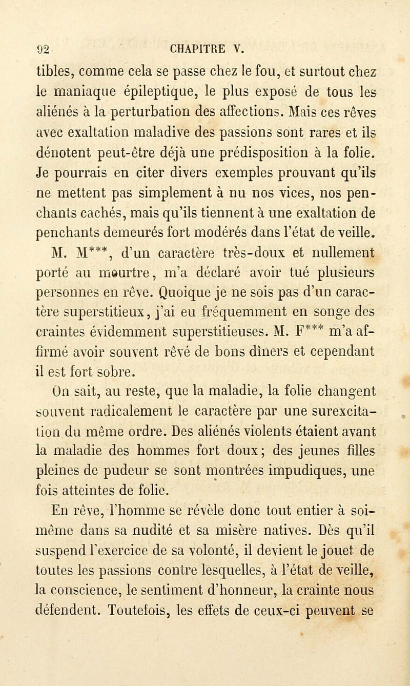tibles, comme cela se passe chez le fou, et surtout chez le maniaque épileptique, le plus exposé de tous les aliénés à la perturbation des affections. Mais ces rêves avec exaltation maladive des passions sont rares et ils dénotent peut-être déjà une prédisposition à la folie. Je pourrais en citer divers exemples prouvant qu'ils ne mettent pas simplement à nu nos vices, nos pen- chants cachés, mais qu'ils tiennent à une exaltation de penchants demeurés fort modérés dans l'état de veille. M. M***, d'un caractère très-doux et nullement porté au môurtre, m'a déclaré avoir tué plusieurs personnes en rêve. Quoique je ne sois pas d'un carac- tère superstitieux, j'ai eu fréquemment en songe des craintes évidemment superstitieuses. M. F*** m'a af- firmé avoir souvent rêvé de bons dîners et cependant il est fort sobre. On sait, au reste, que la maladie, la foHe changent souvent radicalement le caractère par une surexcita- lion du même ordre. Des aUénés violents étaient avant la maladie des hommes fort doux ; des jeunes filles pleines de pudeur se sont montrées impudiques, une fois atteintes de folie. En rêve, l'homme se révèle donc tout entier à soi- même dans sa nudité et sa misère natives. Dès qu'il suspend l'exercice de sa volonté, il devient le jouet de toutes les passions contre lesquelles, à l'état de veille, la conscience, le sentiment d'honneur, la crainte nous défendent. Toutefois, les effets de ceux-ci peuvent se