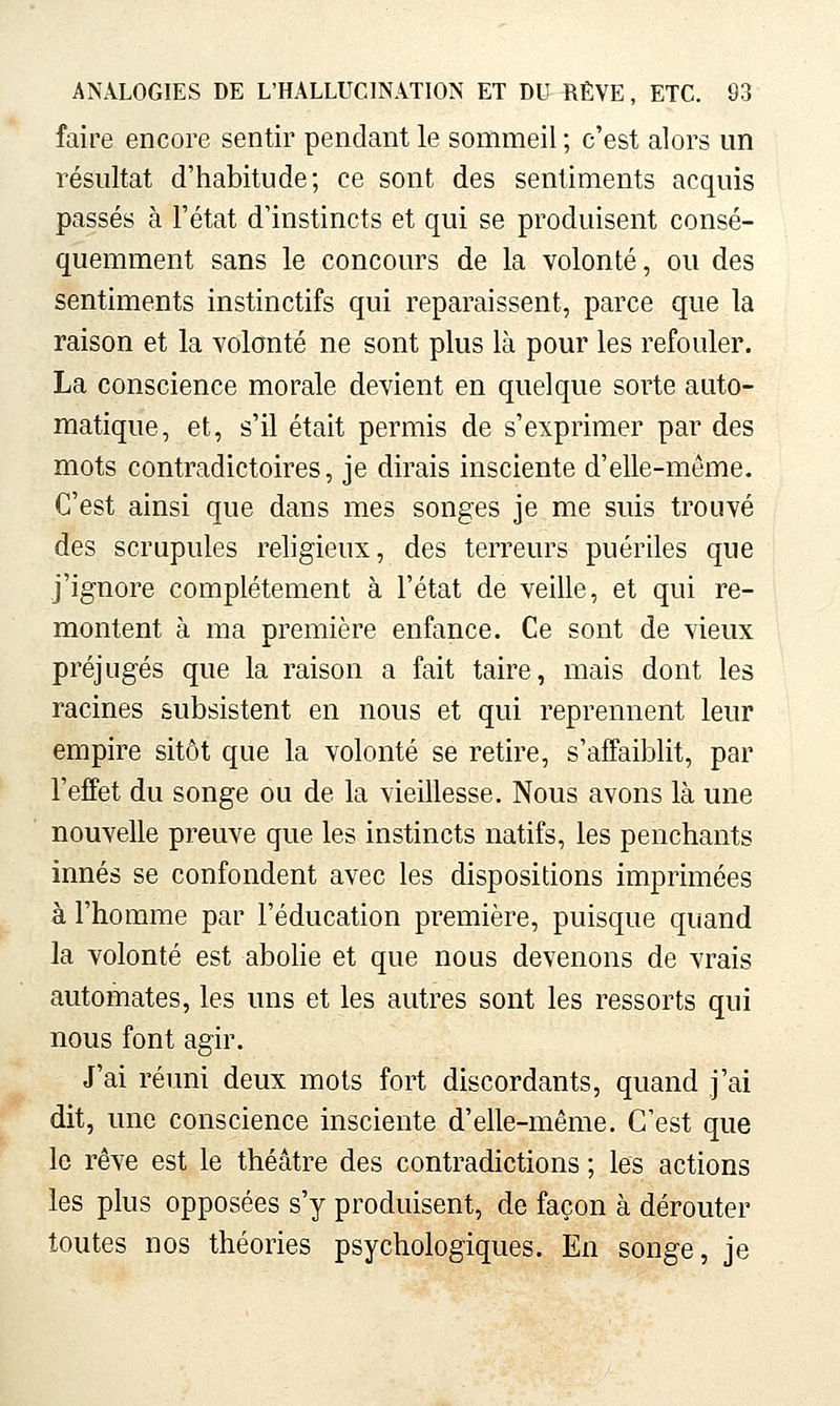 faire encore sentir pendant le sommeil ; c'est alors un résultat d'habitude; ce sont des sentiments acquis passés à l'état d'instincts et qui se produisent consé- quemment sans le concours de la volonté, ou des sentiments instinctifs qui reparaissent, parce que la raison et la volonté ne sont plus là pour les refouler. La conscience morale devient en quelque sorte auto- matique, et, s'il était permis de s'exprimer par des mots contradictoires, je dirais insciente d'elle-même. C'est ainsi que dans mes songes je me suis trouvé des scrupules religieux, des terreurs puériles que j'ignore complètement à l'état de veille, et qui re- montent à ma première enfance. Ce sont de vieux préjugés que la raison a fait taire, mais dont les racines subsistent en nous et qui reprennent leur empire sitôt que la volonté se retire, s'affaiblit, par l'effet du songe ou de la vieillesse. Nous avons là une nouvelle preuve que les instincts natifs, les penchants innés se confondent avec les dispositions imprimées à l'homme par l'éducation première, puisque quand la volonté est abolie et que nous devenons de vrais automates, les uns et les autres sont les ressorts qui nous font agir. J'ai réuni deux mots fort discordants, quand j'ai dit, une conscience insciente d'elle-même. C'est que le rêve est le théâtre des contradictions ; les actions les plus opposées s'y produisent, de façon à dérouter toutes nos théories psychologiques. En songe, je
