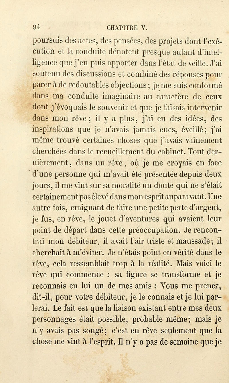 poursuis des actes, des pensées, des projets dont l'exé- cution et la conduite dénotent presque autant d'intel- ligence que j'en puis apporter dans l'état de veiUe. J'ai soutenu des discussions et combiné des réponses pour parer à de redoutables objections ; je me suis conformé dans ma conduite imaginaire au caractère de ceux dont j'évoquais le souvenir et que je faisais intervenir dans mon rêve; il y a plus, j'ai eu des idées, des inspirations que je n'avais jamais eues, éveillé; j'ai même trouvé certaines choses que j'avais vainement cherchées dans le recueillement du cabinet. Tout der- nièrement , dans un rêve, où je me croyais en face d'une personne qui m'avait été présentée depuis deux jours, il me vint sur sa moralité un doute qui ne s'était certainement pas élevé dans mon esprit auparavant. Une autre fois, craignant de fah^e une petite perte d'argent, je fus, en rêve, le jouet d'aventures qui avaient leur point de départ dans cette préoccupation. Je rencon- trai mon débiteur, il avait l'air triste et maussade; il cherchait à m'éviter. Je n'étais point en vérité dans le rêve, cela ressemblait trop à la réalité. Mais voici le rêve qui commence : sa figure se transforme et je reconnais en lui un de mes amis : Vous me prenez, dit-il, pour votre débiteur, je le connais et je lui par- lerai. Le fait est que la liaison existant entre mes deux personnages était possible, probable même; mais je n'y avais pas songé; c'est en rêve seulement que la chose me vint à l'esprit. Il n'y a pas de semaine que je