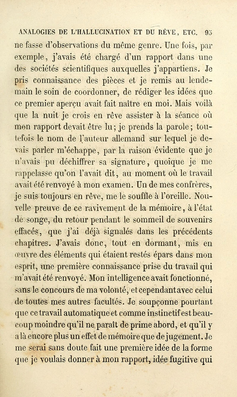 ne fasse d'observations du même genre. Une fois, par exemple, j'avais été chargé d'un rapport dans une des sociétés scientifiques auxquelles j'appartiens. Je pris connaissance des pièces et je remis au lende- main le soin de coordonner, de rédiger les idées que ce premier aperçu avait fait naître en moi. Mais voilà que la nuit je crois en rêve assister à la séance où mon rapport devait être lu ; je prends la parole ; tou- tefois le nom de Fauteur allemand sur lequel je de- vais parler m'échappe, par la raison évidente que je n'avais pu déchiffrer sa signature, quoique je me rappelasse qu'on l'avait dit, au moment où le travail avait été renvoyé à mon examen. Un de mes confrères, je suis toujours en rêve, me le souffle à l'oreille. Nou- velle preuve de ce ravivement de la mémoire, à l'état de songe, du retour pendant le sommeil de souvenirs effacés, que j'ai déjà signalés dans les précédents chapitres. J'avais donc, tout en dormant, mis en œuvre des éléments qui étaient restés épars dans mon esprit, une première connaissance prise du travail qui m'avait été renvoyé. Mon intelligence avait fonctionné, sans le concours de ma volonté, et cependant avec celui de toutes mes autres facultés. Je soupçonne pourtant que ce travail automatique et comme instinctif est beau- coup moindre qu'il ne paraît de prime abord, et qu'il y a là encore plus un effet de mémoire que de jugement. Je me serai sans doute fait une première idée de la forme que je voulais donner à mon rapport, idée fugitive qui