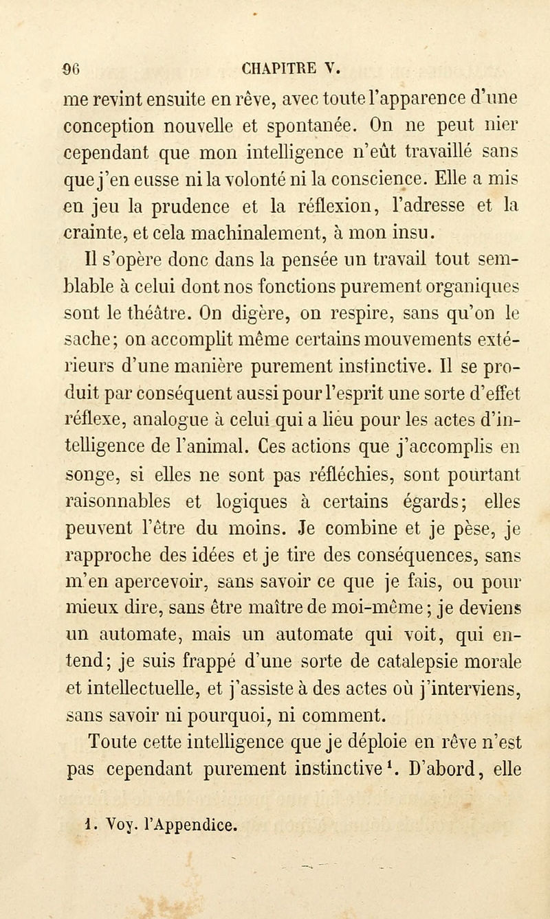 me revint ensuite en rêve, avec toute l'apparence d'une conception nouvelle et spontanée. On ne peut nier cependant que mon intelligence n'eût travaillé sans que j'en eusse ni la volonté ni la conscience. Elle a mis en jeu la prudence et la réflexion, l'adresse et la crainte, et cela machinalement, à mon insu. Il s'opère donc dans la pensée un travail tout sem- blable à celui dont nos fonctions purement organiques sont le théâtre. On digère, on respire, sans qu'on le sache; on accomplit même certains mouvements exté- rieurs d'une manière purement instinctive. Il se pro- duit par conséquent aussi pour l'esprit une sorte d'effet réflexe, analogue à celui qui a Heu pour les actes d'in- telligence de l'animal. Ces actions que j'accomplis en songe, si elles ne sont pas réfléchies, sont pourtant raisonnables et logiques à certains égards; elles peuvent l'être du moins. Je combine et je pèse, je rapproche des idées et je tire des conséquences, sans m'en apercevoir, sans savoir ce que je fais, ou pour mieux dire, sans être maître de moi-même ; je deviens un automate, mais un automate qui voit, qui en- tend; je suis frappé d'une sorte de catalepsie morale et intellectuelle, et j'assiste à des actes où j'interviens, sans savoir ni pourquoi, ni comment. Toute cette intelligence que je déploie en rêve n'est pas cependant purement instinctive^ D'abord, elle