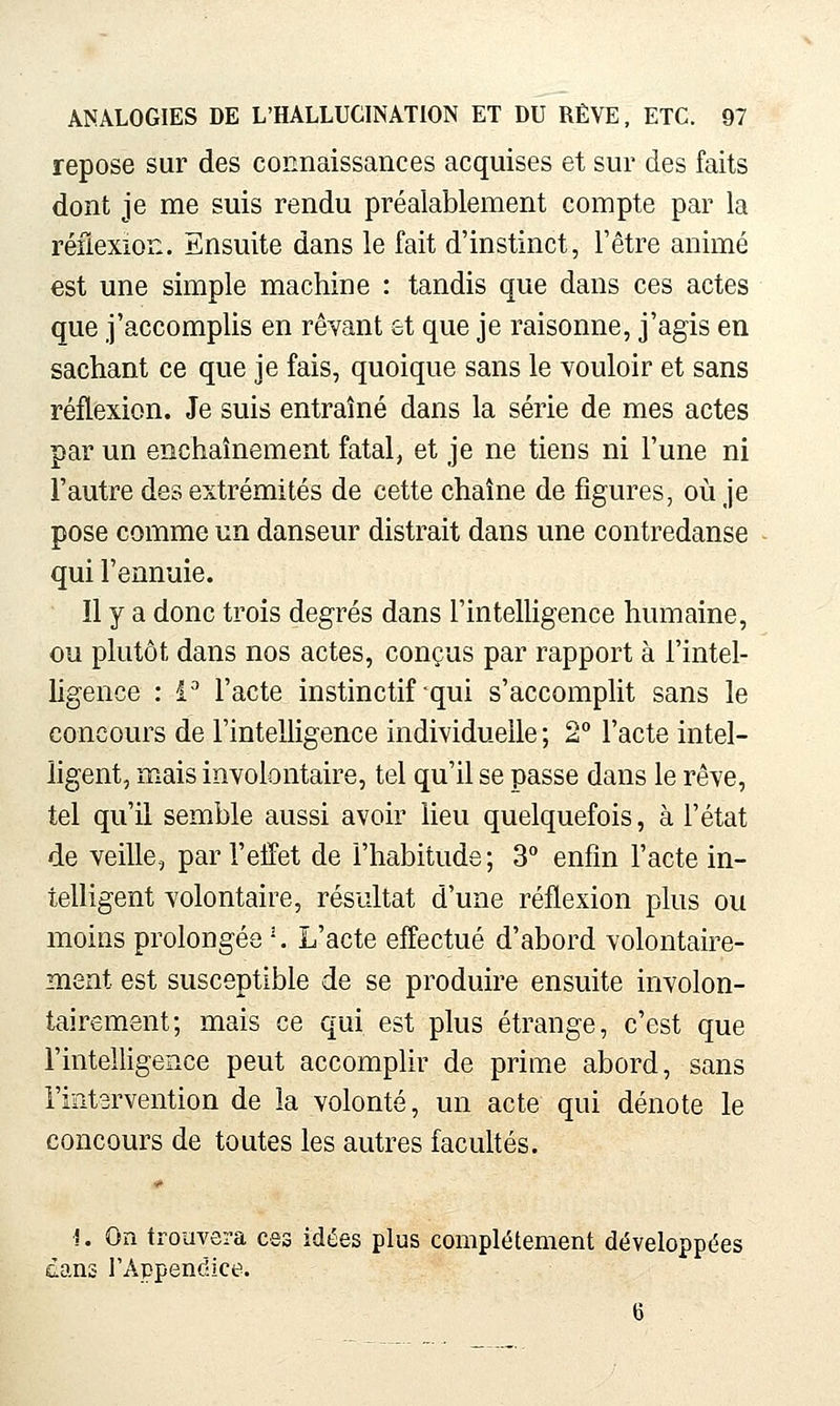 repose sur des connaissances acquises et sur des faits dont je me suis rendu préalablement compte par la réflexion. Ensuite dans le fait d'instinct, l'être animé est une simple machine : tandis que dans ces actes que j'accomplis en rêvant et que je raisonne, j'agis en sachant ce que je fais, quoique sans le vouloir et sans réflexion. Je suis entraîné dans la série de mes actes par un enchaînement fatal, et je ne tiens ni l'une ni l'autre des extrémités de cette chaîne de figures, où je pose comme un danseur distrait dans une contredanse qui l'ennuie. Il y a donc trois degrés dans l'inteUigence humaine, ou plutôt dans nos actes, conçus par rapport à i'intel- Hgence : i-^ l'acte instinctif qui s'accomplit sans le concours de l'intelligence individuelle ; 2 l'acte intel- ligent, mais involontaire, tel qu'il se passe dans le rêve, tel qu'il semble aussi avoir lieu quelquefois, à l'état de veille, par l'effet de l'habitude; S** enfin l'acte in- telligent volontaire, résultat d'une réflexion plus ou moins prolongée •. L'acte effectué d'abord volontaire- ment est susceptible de se produire ensuite involon- tairement; mais ce qui est plus étrange, c'est que l'intelligence peut accomplir de prime abord, sans l'intervention de la volonté, un acte qui dénote le concours de toutes les autres facultés. !. On trouvera ces idées plus complètement développées dans l'Appendice. 6
