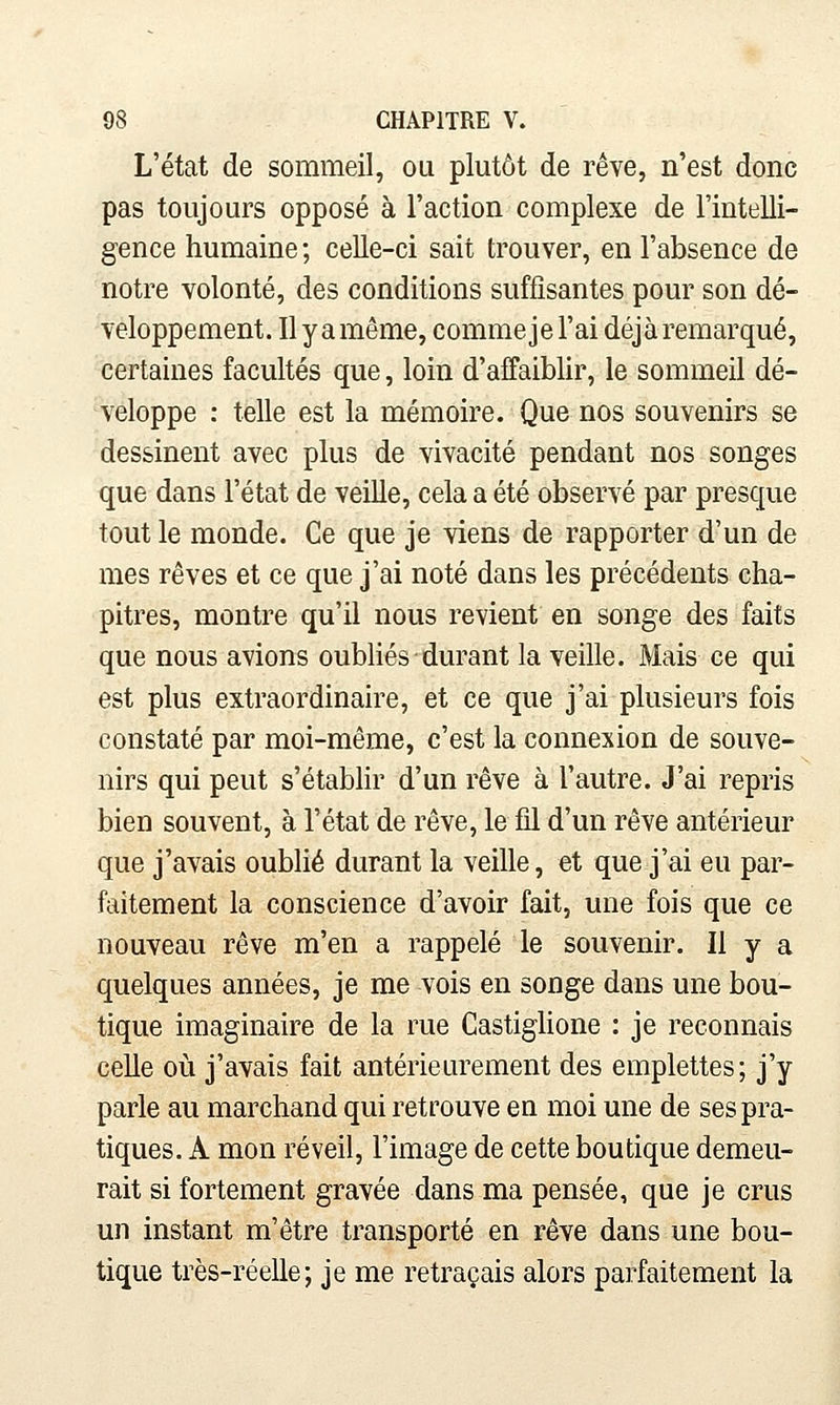 L'état de sommeil, ou plutôt de rêve, n'est donc pas toujours opposé à l'action complexe de l'intelli- gence humaine ; celle-ci sait trouver, en l'absence de notre volonté, des conditions suffisantes pour son dé- veloppement. Ilyamême, commejel'ai déjàremarqué, certaines facultés que, loin d'affaiblir, le sommeil dé- veloppe : telle est la mémoire. Que nos souvenirs se dessinent avec plus de vivacité pendant nos songes que dans l'état de veille, cela a été observé par presque tout le monde. Ce que je viens de rapporter d'un de mes rêves et ce que j'ai noté dans les précédents cha- pitres, montre qu'il nous revient en songe des faits que nous avions oubliés durant la veille. Mais ce qui est plus extraordinaire, et ce que j'ai plusieurs fois constaté par moi-même, c'est la connexion de souve- nirs qui peut s'établir d'un rêve à l'autre. J'ai repris bien souvent, à l'état de rêve, le fil d'un rêve antérieur que j'avais oublié durant la veille, et que j'ai eu par- faitement la conscience d'avoir fait, une fois que ce nouveau rêve m'en a rappelé le souvenir. Il y a quelques années, je me vois en songe dans une bou- tique imaginaire de la rue Castiglione : je reconnais celle où j'avais fait antériem^ement des emplettes; j'y parle au marchand qui retrouve en moi une de ses pra- tiques. A mon réveil, l'image de cette boutique demeu- rait si fortement gravée dans ma pensée, que je crus un instant m'être transporté en rêve dans une bou- tique très-réelle; je me retraçais alors parfaitement la