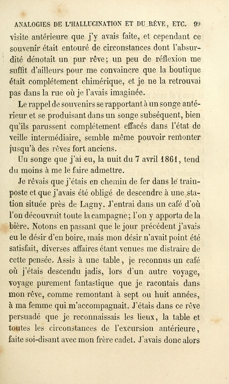 visite antérieure que j'y avais faite, et cependant ce souvenir était entouré de circonstances dont l'absur- dité dénotait un pur rêve; un peu de réflexion me suffît d'ailleurs pour me convaincre que la boutique était complètement chimérique, et je ne la retrouvai pas dans la rue où je l'avais imaginée. Le rappel de souvenirs se rapportant à un songe anté- rieur et se produisant dans un songe subséquent, bien qu'ils parussent complètement effacés dans l'état de veille intermédiaire, semble même pouvoir renlonter jusqu'à des rêves fort anciens. Un songe que j'ai eu, la nuit du 7 avril 1861, tend du moins à me le faire admettre. Je rêvais que j'étais en chemin de fer dans le train- poste et que j'avais été obligé de descendre à une sta- tion située près de Lagny. J'entrai dans un café d'où l'on découvrait toute la campagne ; l'on y apporta de la bière. Notons en passant que le jour précèdent j'avais eu le désir d'en boire, mais mon désir n'avait point été satisfait, diverses affaires étant venues me distraire de cette pensée. Assis à une table, je reconnus un café où j'étais descendu jadis, lors d'un autre voyage, voyage purement fantastique que je racontais dans mon rêve, comme remontant à sept ou huit années, à ma femme qui m'accompagnait. J'étais dans ce rêve persuadé que je reconnaissais les lieux, la table et toutes les circonstances de l'excursion antérieure, faite soi-disant avec mon frère cadet. J'avais donc alors