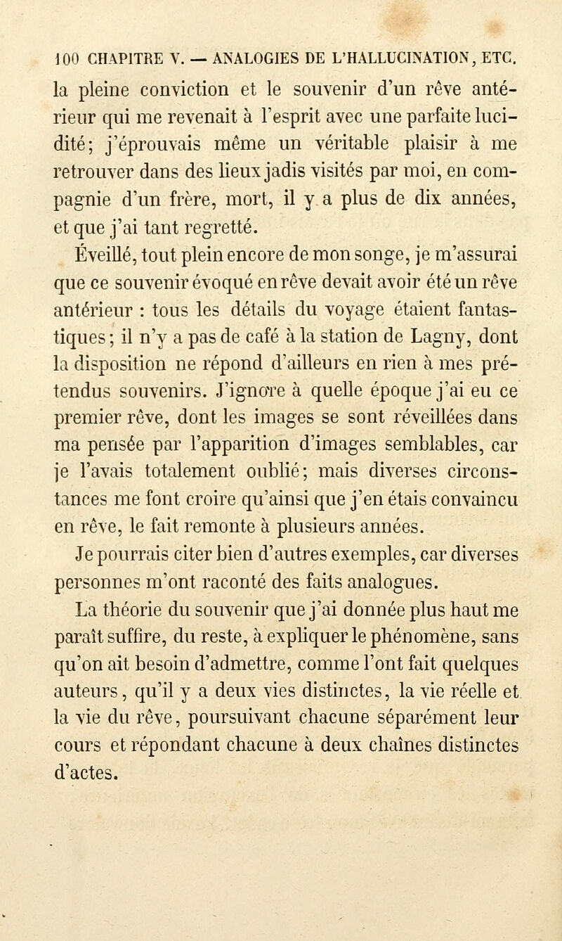 la pleine conviction et le souvenir d'un rêve anté- rieur qui me revenait à l'esprit avec une parfaite luci- dité; j'éprouvais même un véritable plaisir à me retrouver dans des lieux jadis visités par moi, en com- pagnie d'un frère, mort, il y a plus de dix années, et que j'ai tant regretté. ÉveiUé, tout plein encore de mon songe, je m'assurai que ce souvenir évoqué en rêve devait avoir été un rêve antérieur : tous les détails du voyage étaient fantas- tiques ; il n'y a pas de café à la station de Lagny, dont la disposition ne répond d'ailleurs en rien à mes pré- tendus souvenirs. J'ignoTe à quelle époque j'ai eu ce premier rêve, dont les images se sont réveillées dans ma pensée par l'apparition d'images semblables, car je l'avais totalement oublié; mais diverses circons- tances me font croire qu'ainsi que j'en étais convaincu en rêve, le fait remonte à plusieurs années. Je pourrais citer bien d'autres exemples, car diverses personnes m'ont raconté des faits analogues. Lia théorie du souvenir que j'ai donnée plus haut me paraît suffire, du reste, à expliquer le phénomène, sans qu'on ait besoin d'admettre, comme l'ont fait quelques auteurs, qu'il y a deux vies distinctes, la vie réelle et la vie du rêve, poursuivant chacune séparément leur cours et répondant chacune à deux chaînes distinctes d'actes.