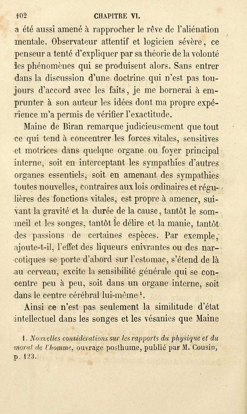 a été aussi amené à rapprocher le rêve de l'aliénation mentale. Observateur attentif et logicien sévère, ce penseur a tenté d'e^f pliquer par sa théorie de la Yolonté les phénomènes qui se produisent alors. Sans entrer dans la discussion d'une doctrine qui n'est pas tou- jours d'accord avec les faits, je me bornerai à em- prunter à son auteur les idées dont ma propre expé- rience m'a permis de vérifier l'exactitude. Maine de Biran remarque judicieusement que tout ce qui tend à concentrer les forces vitales, sensitives et motrices dans quelque organe ou foyer principal interne, soit en interceptant les sympathies d'autres organes essentiels, soit en amenant des sympathies toutes nouvelles, contraires aux lois ordinaires et régu- lières des fonctions vitales, est propre à amener, sui- vant la gravité et la durée de la cause, tantôt le som- meil et les songes, tantôt le déhre et la manie, tantôt des passions de certaines espèces. Par exemple,^ ajoute-t-il, l'effet des hqueurs enivrantes ou des nar- cotiques se porte d'abord sur l'estomac, s'étend de là •au cerveau, excite la sensibilité générale qui se con- centre peu à peu, soit dans un organe interne, soit dans le centre cérébral lui-même '. Ainsi ce n'est pas seulement la similitude d'état intellectuel dans les songes et les vésanies que Maine 1. Nouvelles considérations sur les rapports du physique et du moral, de l'homme, ouvrage posthume, publié par M. Cousin, p. 123.