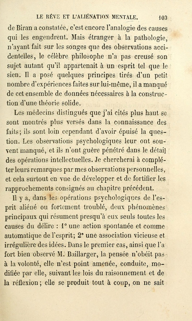 de Biran a constatée, c'est encore Tanalogie des causes qui les engendrent. Mais étranger à la pathologie, n'ayant fait sur les songes que des observations acci- dentelles, le célèbre philosophe n'a pas creusé son sujet autant qu'il appartenait à un esprit tel que le sien. Il a posé quelques principes tirés d'un petit nombre d'expériences faites sur lui-même, il a manqué de cet ensemble de données nécessaires à la construc- tion d'une théorie solide. Les médecins distingués que j'ai cités plus haut se sont montrés plus versés dans la connaissance des faits ; ils sont loin cependant d'avoir épuisé la ques- tion. Les observations psychologiques leur ont sou- vent manqué, et ils n'ont guère pénétré dans le détail des opérations intellectuelles. Je chercherai à complé- ter leurs remarques par mes observations personnelles, et cela surtout en vue de développer et de fortifier les rapprochements consignés au chapitre précédent. Il y a, dans les opérations psychologiques de l'es- prit aliéné ou fortement troublé, deux phénomènes principaux qui résument presqu'à eux seuls toutes les causes du délire : 1 une action spontanée et comme automatique de l'esprit; 2° une association vicieuse et irrégulière des idées. Dans le premier cas, ainsi que l'a fort bien observé M. Baillarger, la pensée n'obéit pas à la volonté, elle n'est point amenée, conduite, mo- difiée par elle, suivant les lois du raisonnement et de la réflexion ; elle se produit tout à coup, on ne sait
