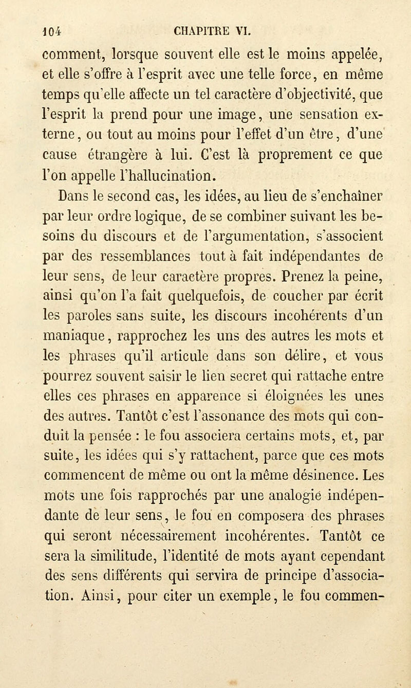 comment, lorsque souvent elle est le moins appelée, et elle s'offre à l'esprit avec une telle force, en même temps qu'elle affecte un tel caractère d'objectivité, que l'esprit la prend pour une image, une sensation ex- terne , ou tout au moins pour l'effet d'un être, d'une cause étrangère à lui. C'est là proprement ce que l'on appelle l'hallucination. Dans le second cas, les idées, au lieu de s'enchaîner par leur ordre logique, de se combiner suivant les be- soins du discours et de l'argumentation, s'associent par des ressemblances tout à fait indépendantes de leur sens, de leur caractère propres. Prenez la peine, ainsi qu'on l'a fait quelquefois, de coucher par écrit les paroles sans suite, les discours incohérents d'un maniaque, rapprochez les uns des autres les mots et les phrases qu'il articule dans son déhre, et vous pourrez souvent saisir le hen secret qui rattache entre elles ces phrases en apparence si éloignées les unes des autres. Tantôt c'est l'assonance des mots qui con- duit la pensée : le fou associera certains mots, et, par suite, les idées qui s'y rattachent, parce que ces mots commencent de même ou ont la même désinence. Les mots une fois rapprochés par une analogie indépen- dante de leur sens, le fou en composera des phrases qui seront nécessairement incohérentes. Tantôt ce sera la similitude, l'identité de mots ayant cependant des sens différents qui servira de principe d'associa- tion. Ainsi, pour citer un exemple, le fou commen-