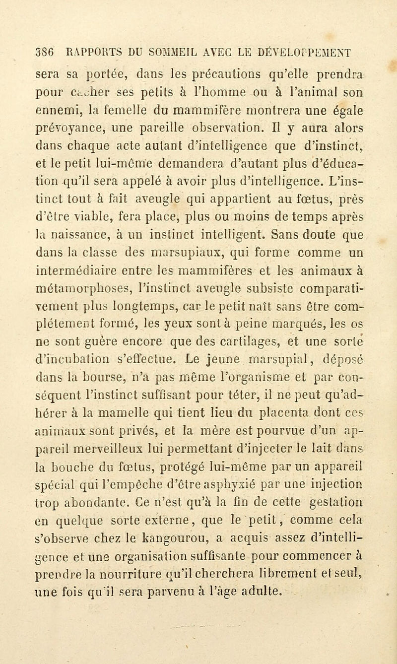 sera sa portée, dans les précautions qu'elle prendra pour ct-oher ses petits à l'homme ou à l'animal son ennemi, la femelle du mammifère montrera une égale prévoyance, une pareille observation. Il y aura alors dans chaque acte autant d'intelligence que d'instinct, et le petit lui-même demandera d'autant plus d'éduca- tion qu'il sera appelé à avoir plus d'intelligence. L'ins- tinct tout à fait aveugle qui appartient au fœtus, près d'être viable, fera place, plus ou moins de temps après la naissance, à un instinct intelligent. Sans doute que dans la classe des marsupiaux, qui forme comme un intermédiaire entre les mammifères et les animaux à métamorphoses, l'instinct aveugle subsiste comparati- vement plus longtemps, car le petit naît sans être com- plètement formé, les yeux sont à peine marqués, les os ne sont guère encore que des cartilages, et une sorte d'incubation s'effectue. Le jeune marsupial, déposé dans la bourse, n'a pas même l'organisme et par con- séquent l'instinct suffisant pour téter, il ne peut qu'ad- hérer à la mamelle qui tient lieu du placenta dont ces animaux sont privés, et la mère est pourvue d'un ap- pareil merveilleux lui permettant d'injecter le lait dans la bouche du fœtus, protégé lui-même par un appareil spécial qui l'empêche d'être asphyxié par une injection trop abondante. Ce n'est qu'à la fin de cette gestation en quelque sorte externe, que le petit, comme cela s'observe chez le kangourou, a acquis assez d'intelli- gence et uns organisation suffisante pour commencer à prendre la nourriture qu'il cherchera librement et seul, une fois qu'il sera parvenu à l'âge adulte.