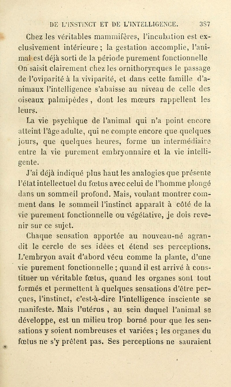 Chez les véritables mammifères, l'incubation est ex- «lusivement intérieure ; la gestation accomplie, l'ani- mal est déjà sorti de la période purement fonctionnelle On saisit clairement chez les ornithorynques le passage de l'oviparité à la viviparité, et dans cette famille d'a- nimaux l'intelligence s'abaisse au niveau de celle des oiseaux palmipèdes , dont les mœurs rappellent les leurs. La vie psychique de l'animal qui n'a point encore atteint l'âge adulte, qui ne compte encore que quelques jours, que quelques heures, forme un intermédiaire entre la vie purement embryonnaire et la vie intelli- gente. J'ai déjà indiqué plus haut les analogies que présente l'état intellectuel du fœtus arec celui de l'homme plongé dans un sommeil profond. Mais, voulant montrer com- ment dans le sommeil l'instinct apparaît à côté de la vie purement fonctionnelle ou végétative, je dois reve- nir sur ce sujet. Chaque sensation apportée au nouveau-né agran- dit le cercle de ses idées et étend ses perceptions. L'embryon avait d'abord vécu comme la plante, d'une vie purement fonctionnelle ; quand il est arrivé à cons- tituer un véritable fœtus, quand les organes sont tout formés et permettent à quelques sensations d'être per- içues, l'instinct, c'est-à-dire l'intelligence insciente se manifeste. Mais l'utérus , au sein duquel l'animal se développe, est un milieu trop borné pour que les sen- sations y soient nombreuses et variées 5 les organes du fœtus ne s'y prêient pas. Ses perceptions ne sauraient