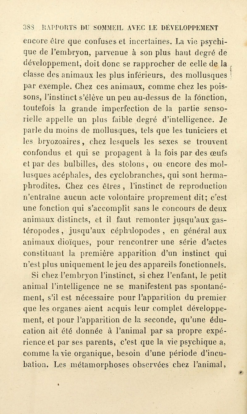 encore ôlre que confuses et incertaines. La vie psychi- que de l'embryon, parvenue à son plus liant degré de développement, doit donc se rapprocher de celle de la classe des animaux les plus inférieurs, des mollusques ; par exemple. Chez ces animaux, comme chez les pois- sons, l'instinct s'élève un peu au-dessus de la fonction, toutefois la grande imperfection de la partie senso- rielle appelle un plus faible degré d'intelligence. Je parle du moins de mollusques, tels que les tuniciers et les bryozoaires, chez lesquels les sexes se trouvent confondus et qui se propagent à la fois par des oeufs et par des bulbilles, des stolons, ou encore des mol- lusques acéphales, des cyclobranches, qui sont herma- phrodites. Chez ces êtres , l'instinct de reproduction n'entraîne aucun acte volontaire proprement dit; c'est une fonction qui s'accomplit sans le concours de deux animaux distincts, et il faut remonter jusqu'aux gas- téropodes , jusqu'aux céphalopodes , en général aux animaux dioïques, pour rencontrer une série d'actes constituant la première apparition d'un instinct qui n'est plus uniquement le jeu des appareils fonctionnels. Si chez l'embryon l'instinct, si chez l'enfant, le petit animal l'intelligence ne se manifestent pas spontané- ment, s'il est nécessaire pour l'apparition du premier que les organes aient acquis leur complet développe- ment, et pour l'apparition de la seconde, qu'une édu- cation ait été donnée à l'animal par sa propre expé- rience et par ses parents, c'est que la vie psychique a, comme la vie organique, besoin d'une période d'incu- bation. Les métamorphoses observées chez l'animal,