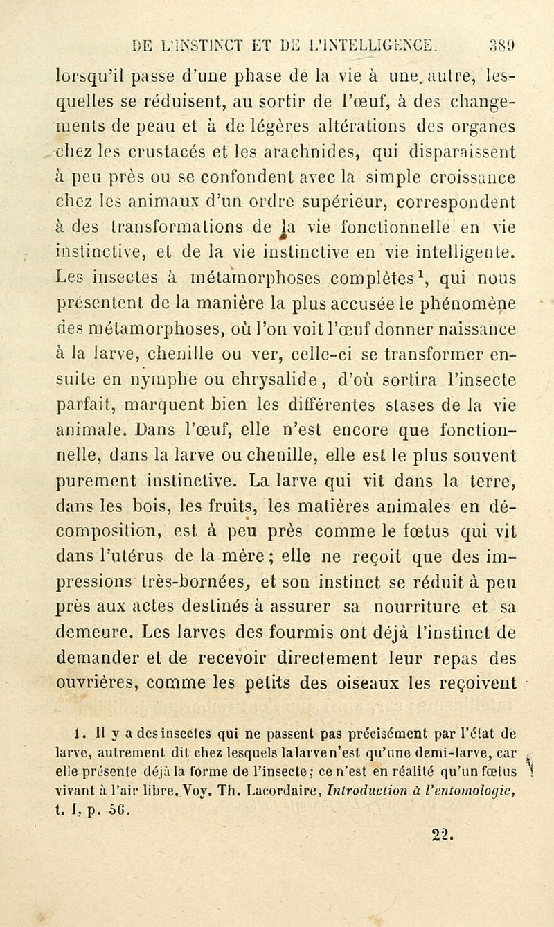 lorsqu'il passe d'une phase de la vie à une. autre, les- quelles se réduisent, au sortir de l'œuf, à des change- menls de peau et à de légères altérations des organes chez les crustacés et les arachnides, qui disparaissent à peu près ou se confondent avec la simple croissance chez les animaux d'un ordre supérieur, correspondent à des transformations de la vie fonctionnelle en vie instinctive, et de la vie instinctive en vie intelligente. Les insectes à métamorphoses complètes^, qui nous présentent de la manière la plus accusée le phénomène des métamorphoses, où l'on voit l'œuf donner naissance à la larve, chenille ou ver, celle-ci se transformer en- suite en nymphe ou chrysalide, d'où sortira l'insecte parfait, marquent bien les différentes stases de la vie animale. Dans l'œuf, elle n'est encore que fonction- nelle, dans la larve ou chenille, elle est le plus souvent purement instinctive. La larve qui vit dans la terre, dans les bois, les fruits, les matières animales en dé- composition, est à peu près comme le fœtus qui vit dans l'utérus de la mère ; elle ne reçoit que des im- pressions très-bornées, et son instinct se réduit à peu près aux actes destinés à assurer sa nourriture et sa demeure. Les larves des fourmis ont déjà l'instinct de demander et de recevoir directement leur repas des ouvrières, comme les petits des oiseaux les reçoivent 1. 11 y a des insectes qui ne passent pas précisément par l'élat de larve, autrement dit ciiez lesquels lalarven'est qu'une demi-larve, car * elle présente déjà la forme de l'insecte; ce n'est en réalité qu'un fœtus | \ivant à l'air libre. Voy. Th. Lacordaire, Introduction à Ventomologie, t. I, p. 5G. 22.