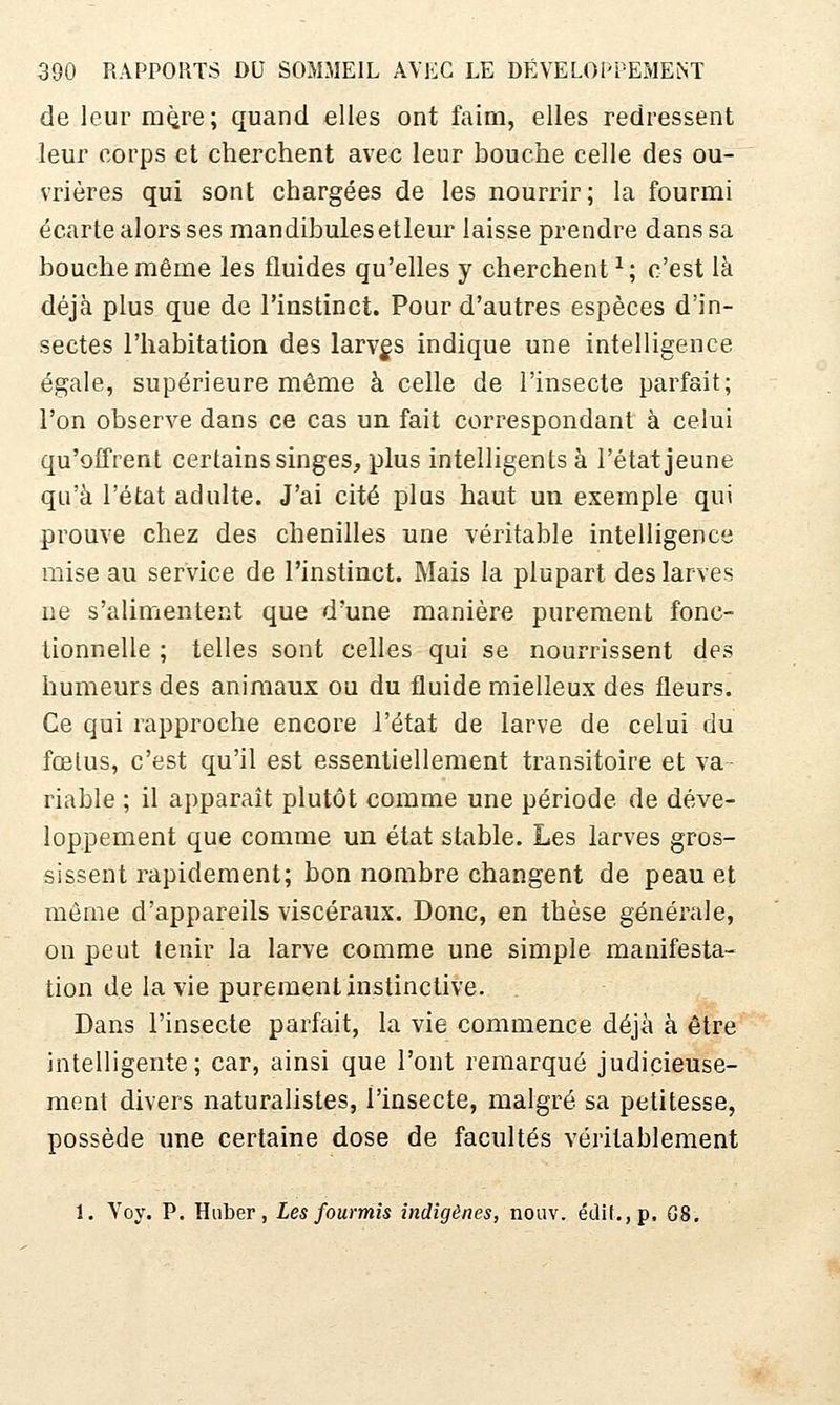 de leur m^re; quand elles ont faim, elles redressent leur corps et cherchent avec leur bouche celle des ou- vrières qui sont chargées de les nourrir; la fourmi écarte alors ses mandibulesetleur laisse prendre dans sa bouche même les fluides qu'elles y cherchent^; c'est là déjà plus que de l'instinct. Pour d'autres espèces d'in- sectes l'habitation des larves indique une intelligence égale, supérieure même à celle de l'insecte parfait; l'on observe dans ce cas un fait correspondant à celui qu'offrent certains singes, plus intelligents à l'état jeune qu'à l'état adulte. J'ai cité plus haut un exemple qui prouve chez des chenilles une véritable intelligence mise au service de l'instinct. Mais la plupart des larves ne s'alimentent que d'une manière purement fonc- tionnelle ; telles sont celles qui se nourrissent des humeurs des animaux ou du fluide mielleux des fleurs. Ce qui rapproche encore l'état de larve de celui du fœtus, c'est qu'il est essentiellement transitoire et va- riable ; il apparaît plutôt comme une période de déve- loppement que comme un état stable. Les larves gros- sissent rapidement; bon nombre changent de peau et même d'appareils viscéraux. Donc, en thèse générale, on peut tenir la larve comme une simple manifesta- tion de la vie purement instinctive. Dans l'insecte parfait, la vie commence déjà à être intelligente; car, ainsi que l'ont remarqué judicieuse- ment divers naturalistes, l'insecte, malgré sa petitesse, possède une certaine dose de facultés véritablement 1. Voy. P. Huber, Les fourmis indigènes, nouv. écli(.,p. G8.