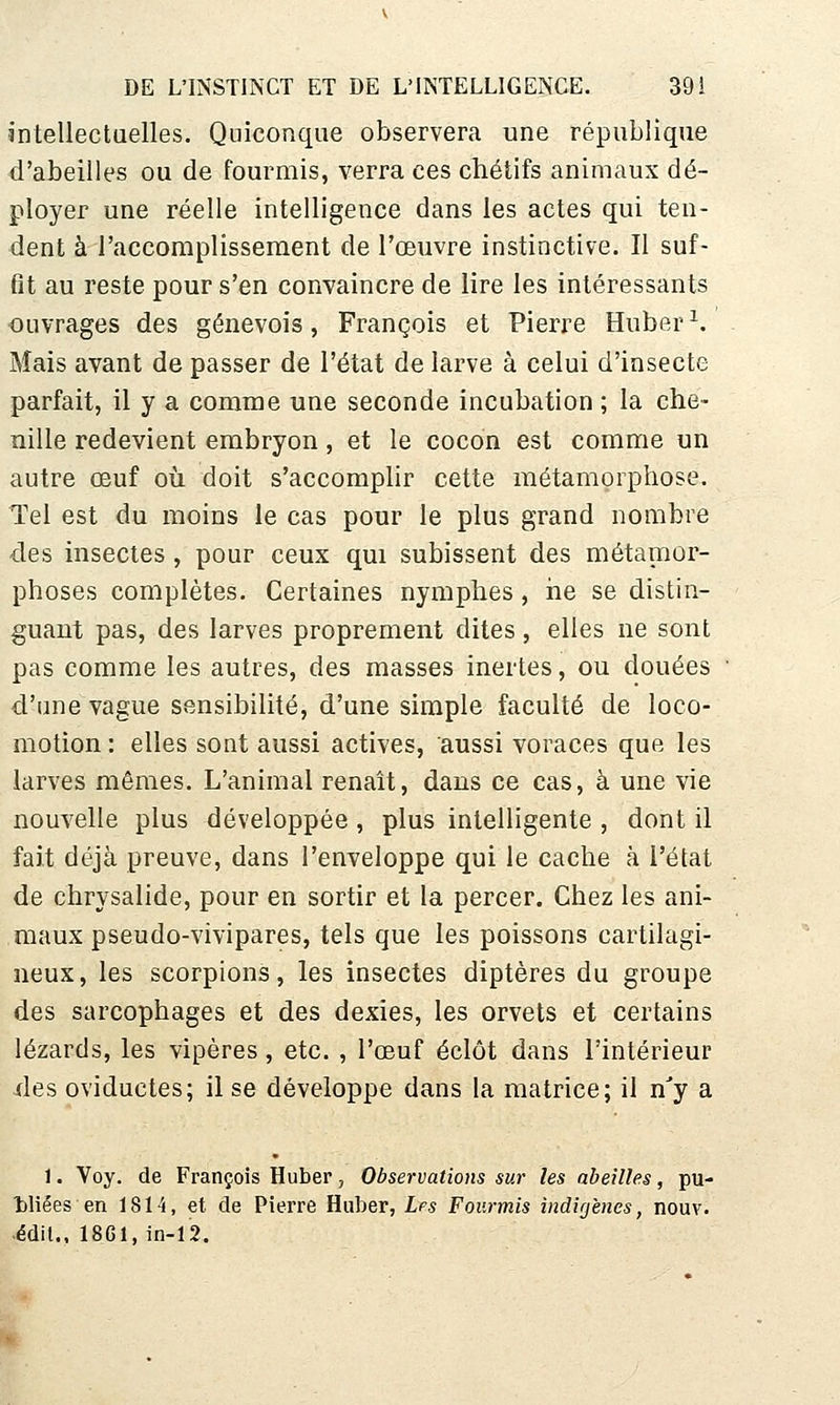 Jntellectaelles. Quiconque observera une république d'abeilles ou de fourmis, verra ces chétifs animaux dé- ployer une réelle intelligence dans les actes qui ten- dent à l'accomplissement de l'œuvre instinctive. Il suf- fit au reste pour s'en convaincre de lire les intéressants ouvrages des genevois, François et Pierre Huber ^ Mais avant de passer de l'état de larve à celui d'insecte parfait, il y a comme une seconde incubation ; la che- nille redevient embryon, et le cocon est comme un autre œuf où doit s'accomplir cette métamorphose. Tel est du moins le cas pour le plus grand nombre des insectes, pour ceux qui subissent des métanior- phoses complètes. Certaines nymphes, iie se distin- guant pas, des larves proprement dites, elles ne sont pas comme les autres, des masses inertes, ou douées d'une vague sensibilité, d'une simple faculté de loco- motion : elles sont aussi actives, aussi voraces que les larves mêmes. L'animal renaît, dans ce cas, à une vie nouvelle plus développée , plus intelligente , dont il fait déjà preuve, dans l'enveloppe qui le cache à l'état de chrysalide, pour en sortir et la percer. Chez les ani- maux pseudo-vivipares, tels que les poissons cartilagi- neux, les scorpions, les insectes diptères du groupe des sarcophages et des dexies, les orvets et certains lézards, les vipères, etc. , l'œuf éclôt dans l'intérieur -des oviductes; il se développe dans la matrice; il n'y a 1. Voy. de François Huber, Observations sur les abeilles, pu- tliées en 1814, et de Pierre Huber, Lfs Fourmis indigènes, nouv. ■édit., 18G1, in-12.