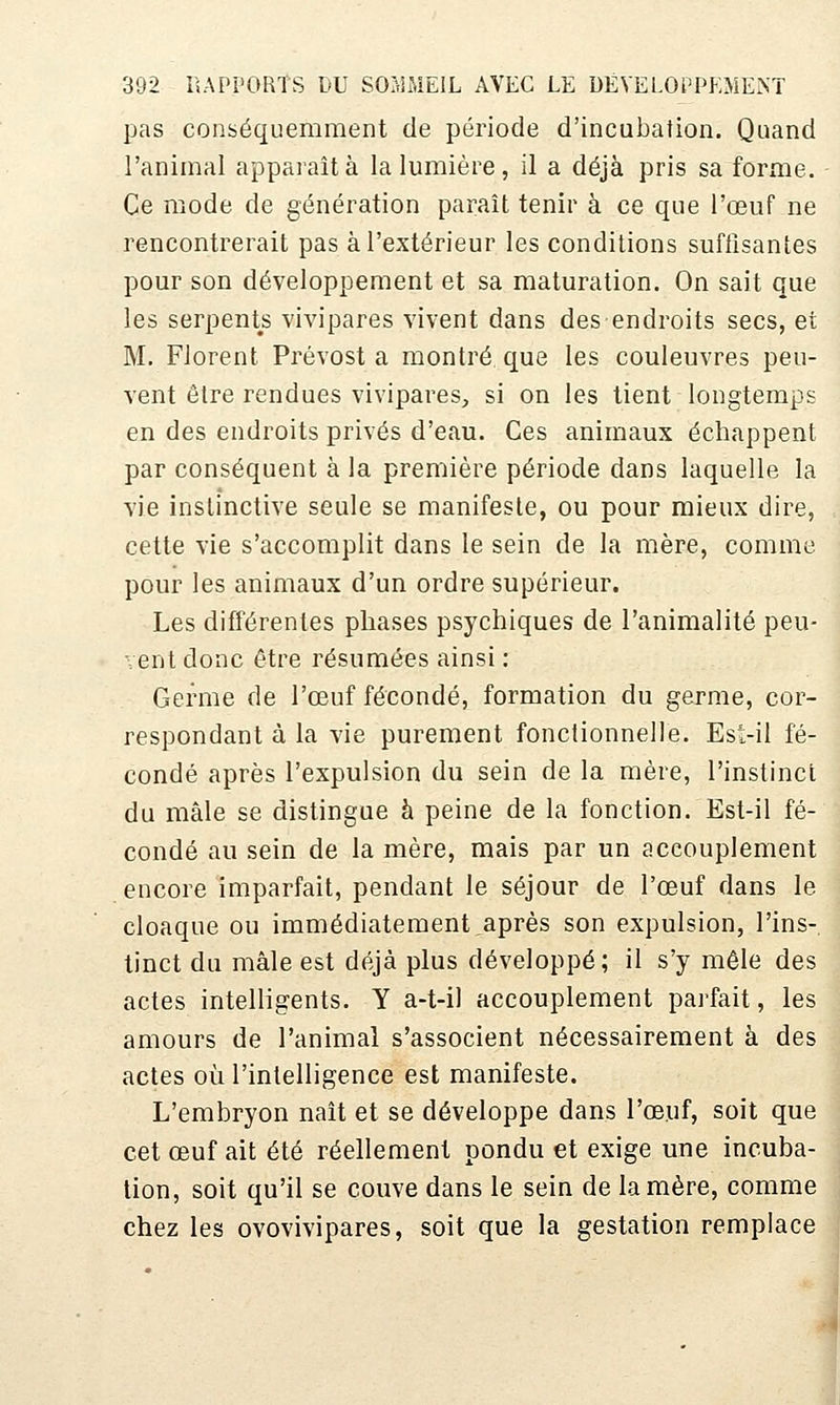 pas conséquemraent de période d'incubation. Quand l'animal apparaît à la lumière , il a déjà pris sa forme. Ce mode de génération paraît tenir à ce que l'œuf ne rencontrerait pas à l'extérieur les conditions suffisantes pour son développement et sa maturation. On sait que les serpents vivipares vivent dans des endroits secs, et M. Florent Prévost a montré que les couleuvres peu- vent être rendues vivipares, si on les tient longtemps en des endroits privés d'eau. Ces animaux échappent par conséquent à la première période dans laquelle la vie instinctive seule se manifeste, ou pour mieux dire, cette vie s'accomplit dans le sein de la mère, comme pour les animaux d'un ordre supérieur. Les différentes phases psychiques de l'animalité peu- vent donc être résumées ainsi : Germe de l'œuf fécondé, formation du germe, cor- respondant à la vie purement fonctionnelle. Est-il fé- condé après l'expulsion du sein de la mère, l'instinct du mâle se distingue à peine de la fonction. Est-il fé- condé au sein de la mère, mais par un accouplement encore imparfait, pendant le séjour de l'œuf dans le cloaque ou immédiatement,après son expulsion, l'ins- tinct du mâle est déjà plus développé; il s'y mêle des actes intelligents. Y a-t-il accouplement parfait, les amours de l'animal s'associent nécessairement à des , actes où l'intelligence est manifeste. I L'embryon naît et se développe dans l'œuf, soit que cet œuf ait été réellement pondu et exige une incuba- lion, soit qu'il se couve dans le sein de la mère, comme chez les ovovivipares, soit que la gestation remplace
