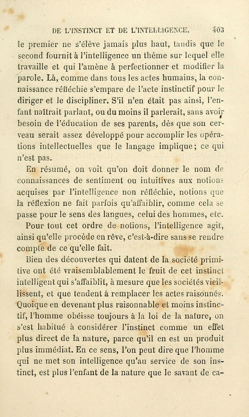 le premier ne s'élève jamais plus haut, tandis que le second fournit à l'intelligence un thème sur lequel elle travaille et qui l'amène à perfectionner et modifier la parole. Là, comme dans tous les actes humains, la con- naissance réfléchie s'empare de l'acte instinctif pour le diriger et le discipliner. S'il n'en était pas ainsi, l'en- fant naîtrait parlant, ou du moins il parlerait, sans avoi^r besoin de l'éducation de ses parents, dès que son cer- veau serait assez développé pour accomplir les opéra- tions intellectuelles que le langage implique; ce qui n'est pas. En résumé, on voit qu'on doit donner le nom de connaissances de sentiment ou intuitives aux notions acquises par l'intelligence non réfléchie, notions que la réflexion ne fait parfois qu'affaiblir, comme cela se passe pour le sens des langues, celui des hommes, etc. Pour tout cet ordre de notions, l'intelligence agit, ainsi qu'elle procède en rêve, c'est-à-dire sans se rendre compte de ce qu'elle fait. Bien des découvertes qui datent de la société primi- tive ont été vraisemblablement le fruit de cet instinct intelligent qui s'affaiblit, à mesure que les sociétés vieil- lissent, et que tendent à remplacer les actes raisonnes. Quoique en devenant plus raisonnable et moins instinc- tif, l'homme obéisse toujours à la loi de la nature, on s'est habitué à considérer l'instinct comme un effet plus direct de la nature, parce qu'il en est un produit plus immédiat. En ce sens, l'on peut dire que l'homme qui ne met son intelligence qu'au service de son ins- tinct, est plus l'enfant de la nature que le savant de ca-
