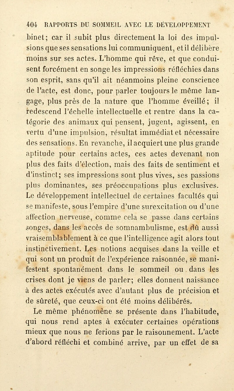 binet; car il subit plus directement la loi des impul- sions que ses sensations lui communiquent, et il délibère moins sur ses actes. L'homme qui rêve, et que condui- sent forcément en songe les impressions réfléchies dans son esprit, sans qu'il ait néanmoins pleine conscience de l'acte, est donc, pour parler toujours le même lan- gage, plus près de la nature que l'homme éveillé ; il redescend l'échelle intellectuelle et rentre dans la ca- tégorie des animaux qui pensent, jugent, agissent, en vertu d'une impulsion, résultat immédiat et nécessaire des sensations. En revanche, il acquiert une plus grande aptitude pour certains actes, ces actes devenant non plus des faits d'élection, mais des faits de sentiment et d'instinct; ses impressions sont plus vives, ses passions plus dominantes, ses préoccupations plus exclusives. Le développement intellectuel de certaines facultés qui se manifeste, sous l'empire d'une surexcitation ou d'une affection nerveuse, comme cela se passe dans certains songes, dans les accès de somnambulisme, est dû aussi vraisemblablement à ce que l'intelligence agit alors tout instinctivement. Les notions acquises dans la veille et qui sont un produit de l'expérience raisonnée, se mani- festent spontanément dans le sommeil ou dans les crises dont je viens de parler; elles donnent naissance à des actes exécutés avec d'autant plus de précision et de sûreté, que ceux-ci ont été moins délibérés. Le même phénomène se présente dans l'habitude, qui nous rend aptes à exécuter certaines opérations mieux que nous ne ferions par le raisonnement. L'acte d'abord réfléchi et combiné arrive, par un effet de sa