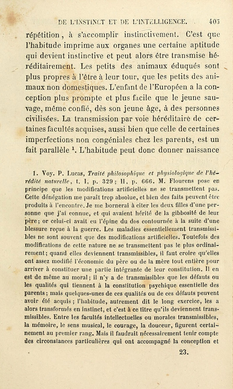 répétition, à s'accomplir inslinctivemenl. C'est que l'iiabitude imprime aux organes une certaine aptitude qui devient instinctive et peut alors être transmise hé- réditairement. Les petits des animaux éduqués sont plus propres à l'être à leur tour, que les petits des ani- maux non domestiques. L'enfant de l'Européen a la con- ception plus prompte et plus facile que le jeune sau- vage, même confié, dès son jeune âge, à des personnes civilisées. La transmission par voie héréditaire de cer- taines facultés acquises, aussi bien que celle de certaines imperfections non congéniales chez les parents, est un fait parallèle ^. L'habitude peut donc donner naissance 1. Voy. P. Lucas, Traité philosophique et physiologique de l'hé- rédité naturelle, t. I, p. 329; II, p. 666. M. Flourens pose en principe que les modifications artificielles ne se transmettent pas. Celte dénégation me paraît trop absolue, et bien des faits peuvent être produits à rencontre. Je me bornerai à citer les deux filles d'une per- sonne que j'ai connue, et qui avaient hérité de la gibbosité de leur père ; or celui-ci avait eu l'épine du dos contournée à la suite d'une blessure reçue à la guerre. Les maladies essentiellement transmissi- bles ne sont souvent que des modifications artificielles. Toutefois des modifications de cette nature ne se transmettent pas le plus ordinai- rement; quand elles deviennent transmissibles, il faut croire qu^elles ont assez modifié l'économie du père ou de la mère tout entière pour arriver à constituer une partie intégrante de leur constitution. Il en est de même au moral ; il n'y a de transmissibles que les défauts ou les qualités qui tiennent à la constitution psychique essentielle des parents ; mais quelques-unes de ces qualités ou de ces défauts peuvent avoir été acquis ; l'habitude, autrement dit le long exercice, les a alors transformés en instinct, et c'est à ce titre qu'ils deviennent trans- missibles. Entre les facultés intellectuelles ou morales transmissibles, la mémoire, le sens musical, le courage, la douceur, figui'ent certai- nement au premier rang. Mais il faudrait nécessairement tenir compte des circonslances particulières qui ont accompagné la conception et 23.