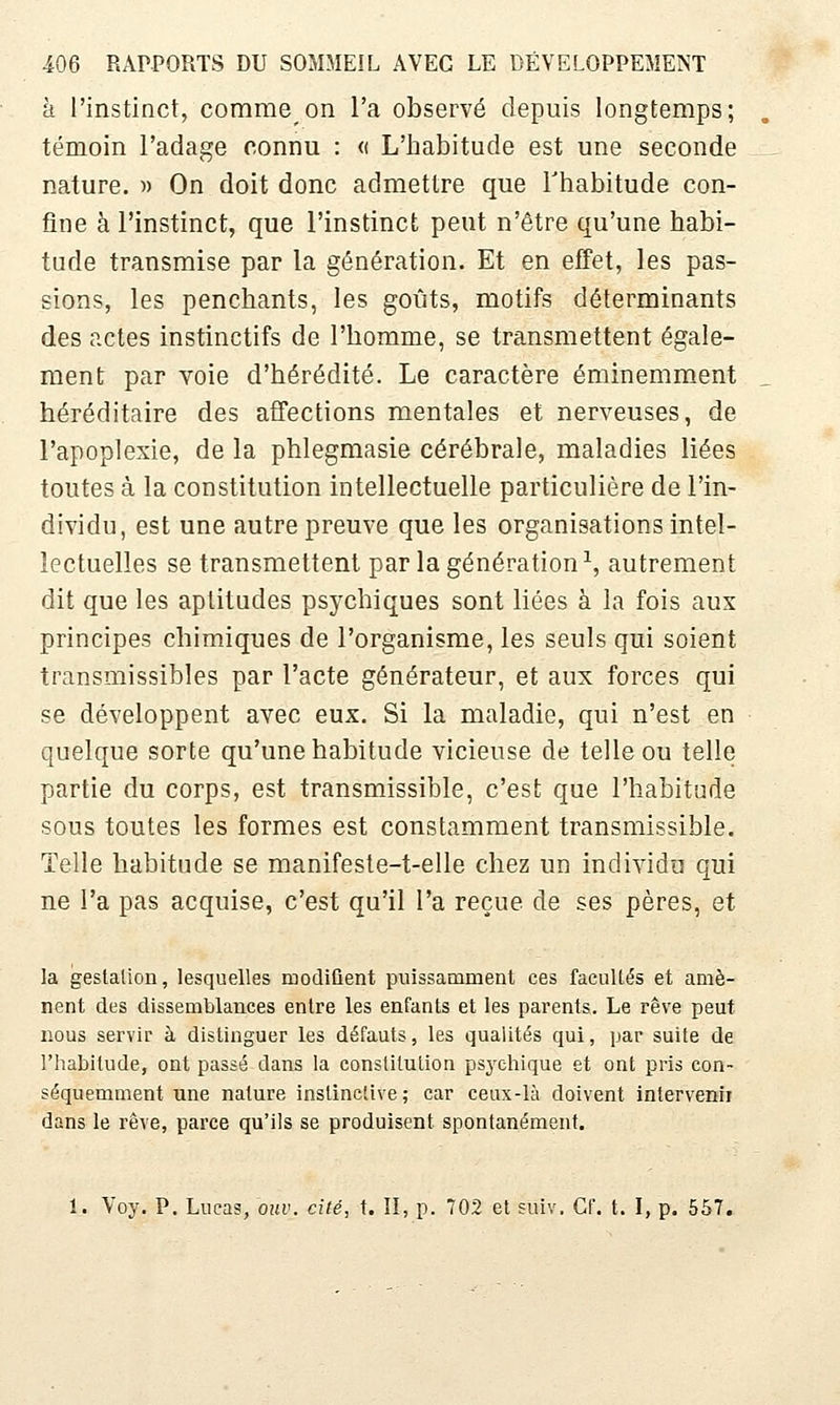 à l'instinct, comme on l'a observé depuis longtemps; témoin l'adage connu : « L'habitude est une seconde nature. « On doit donc admettre que Thabitude con- fine à l'instinct, que l'instinct peut n'être qu'une habi- tude transmise par la génération. Et en effet, les pas- sions, les penchants, les goiits, motifs déterminants des actes instinctifs de l'homme, se transmettent égale- ment par voie d'hérédité. Le caractère éminemment héréditaire des affections mentales et nerveuses, de l'apoplexie, de la phlegmasie cérébrale, maladies liées toutes à la constitution intellectuelle particulière de l'in- dividu, est une autre preuve que les organisations intel- lectuelles se transmettent par la génération ^ autrement dit que les aptitudes psychiques sont liées à la fois aux principes chimiques de l'organisme, les seuls qui soient transmissibles par l'acte générateur, et aux forces qui se développent avec eux. Si la maladie, qui n'est en quelque sorte qu'une habitude vicieuse de telle ou telle partie du corps, est transmissible, c'est que l'habitude sous toutes les formes est constamment transmissible. Telle habitude se manifeste-t-elle chez un individu qui ne l'a pas acquise, c'est qu'il l'a reçue de ses pères, et la geslalion, lesquelles modiûent puissamment ces facuUés et amè- nent des dissemblances entre les enfants et les parents. Le rêve peut nous servir à distinguer les défauts, les qualités qui, par suite de l'habitude, ont passé dans la constitution psychique et ont pris con- séquemment une nature instinctive ; car ceux-là doivent intervenii dans le rêve, parce qu'ils se produisent spontanément. 1. Voy. P. Lucas, ouv. cité, t. ÎI, p. 702 et suiv. Cf. t. I, p. 557.