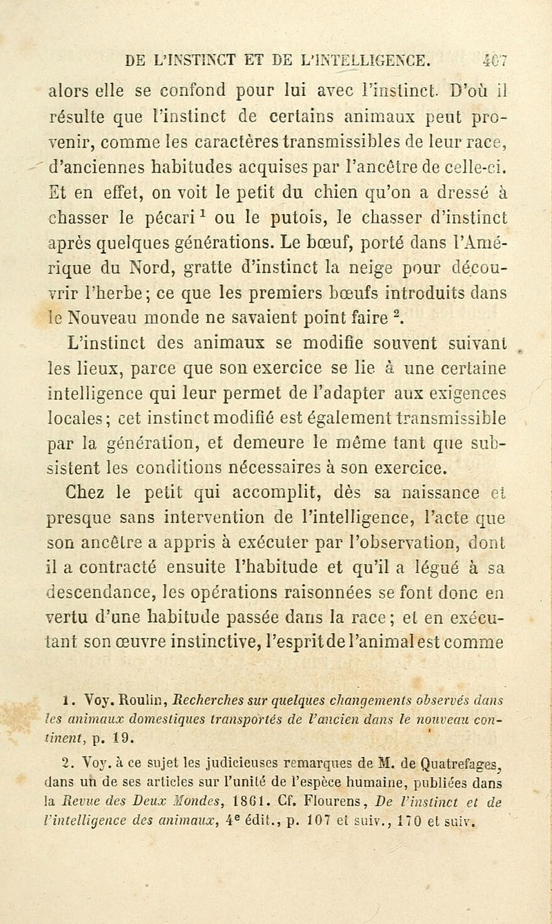 alors elle se confond pour lui avec l'inslinct- D'où il résulte que l'instinct de certains animaux peut pro- venir, comme les caractères transmissibles de leur race, d'anciennes habitudes acquises par l'ancêtre de celle-ci. Et en efTet, on voit le petit du chien qu'on a dressé à chasser le pécari ^ ou le putois, le chasser d'instinct après quelques générations. Le bœuf, porté dans l'Amé- rique du Nord, gratte d'instinct la neige pour décou- vrir l'herbe ; ce que les premiers bœufs introduits dans le Nouveau monde ne savaient point faire ^. L'instinct des animaux se modifie souvent suivant les lieux, parce que son exercice se lie à une certaine intelligence qui leur permet de l'adapter aux exigences locales ; cet instinct modifié est également transmissible par la génération, et demeure le même tant que sub- sistent les conditions nécessaires à son exercice. Chez le petit qui accomplit, dès sa naissance et presque sans intervention de l'intelligence, l'acte que son ancêtre a appris à exécuter par l'observation, dont il a contracté ensuite l'habitude et qu'il a légué à sa descendance, les opérations raisonnées se font donc en vertu d'une habitude passée dans la race; et en exécu- tant son œuvre instinctive, l'espritde l'animal est comme 1. Voy. RouiiR, Recherches sur quelques changements observés dans les animaux domestiques transportés de l'ancien dans le nouveau con- tinent, p. 19. 2. Voy. à ce sujet les judicieuses remarques de M. de Quatrefages, dans un de ses articles sur l'unité de l'espèce humaine, publie'es dans la Revue des Deux jîondes, 1861. Cf. Flourens, De l'instinct et de