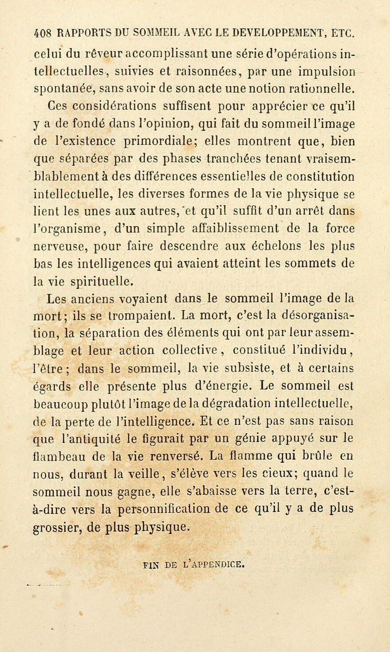 celui du rêveur accomplissant une série d'opérations in- tellectuelles, suivies et raisonnées, par une impulsion spontanée, sans avoir de son acte une notion rationnelle. Ces considérations suffisent pour apprécier ce qu'il y a de fondé dans l'opinion, qui fait du sommeiU'image de l'existence primordiale; elles montrent que, bien que séparées par des phases tranchées tenant vraisem- blablement à des différences essentielles de constitution intellectuelle, les diverses formes de la vie physique se lient les unes aux autres,'et qu'il suffit d'un arrêt dans l'organisme, d'un simple affaiblissement de la force nerveuse, pour faire descendre aux échelons les plus bas les intelligences qui avaient atteint les sommets de la vie spirituelle. Les anciens voyaient dans le sommeil l'image de la mort; ils se trompaient. La mort, c'est la désorganisa- tion, la séparation des éléments qui ont par leur assem- blage et leur action collective, constitué l'individu, l'être; dans le sommeil, la vie subsiste, et à certains égards elle présente plus d'énergie. Le sommeil est beaucoup plutôt l'image de la dégradation intellectuelle, de la perte de l'intelligence. Et ce n'est pas sans raison que l'antiquité le figurait par un génie appuyé sur le flambeau de la vie renversé. La flamme qui brûle en nous, durant la veille, s'élève vers les cieux; quand le sommeil nous gagne, elle s'abaisse vers la terre, c'est- à-dire vers la personnification de ce qu'il y a de plus grossier, de plus physique. FIN BE l'appendice.