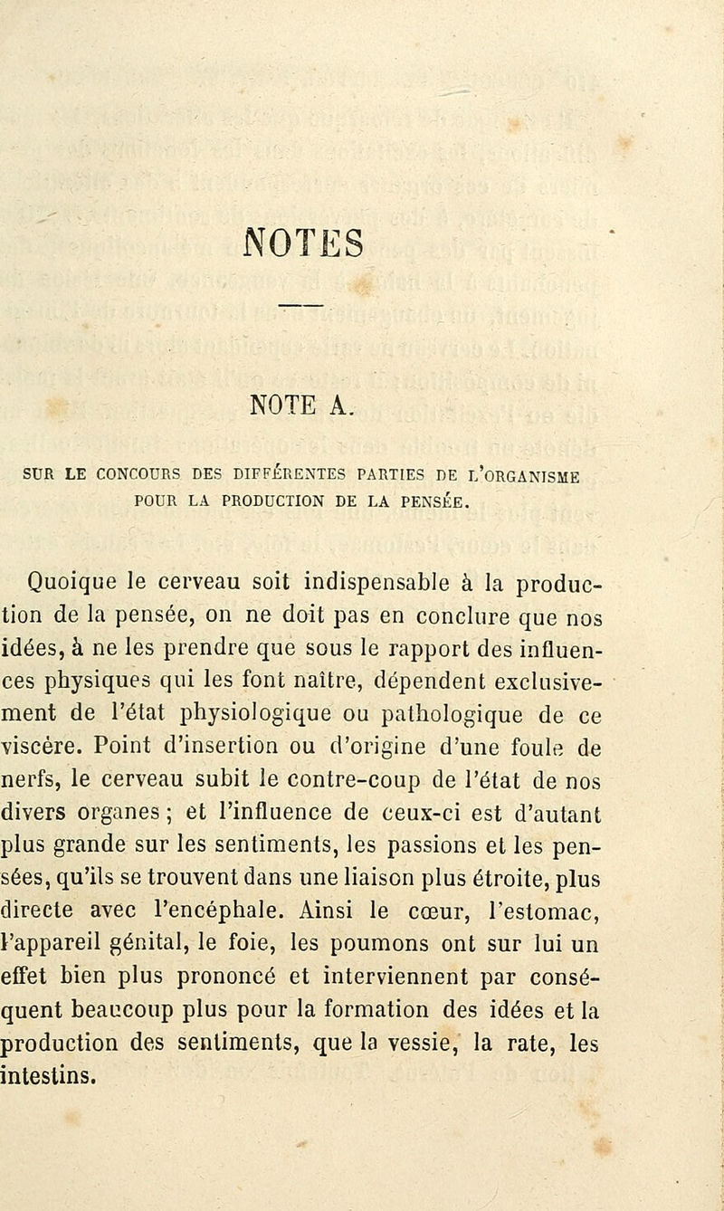 NOTES NOTE A. SDR LE CONCOURS DES DIFFERENTES PARTIES DE T.'ORGANISME POUR LA PRODUCTION DE LA PENSÉE. Quoique le cerveau soit indispensable à la produc- tion de la pensée, on ne doit pas en conclure que nos idées, à ne les prendre que sous le rapport des influen- ces physiques qui les font naître, dépendent exclusive- ment de l'état physiologique ou pathologique de ce viscère. Point d'insertion ou d'origine d'une foule de nerfs, le cerveau subit le contre-coup de l'état de nos divers organes ; et l'influence de ceux-ci est d'autant plus grande sur les sentiments, les passions et les pen- sées, qu'ils se trouvent dans une liaison plus étroite, plus directe avec l'encéphale. Ainsi le cœur, l'estomac, l'appareil génital, le foie, les poumons ont sur lui un effet bien plus prononcé et interviennent par consé- quent beaucoup plus pour la formation des idées et la production des sentiments, que la vessie, la rate, les intestins.