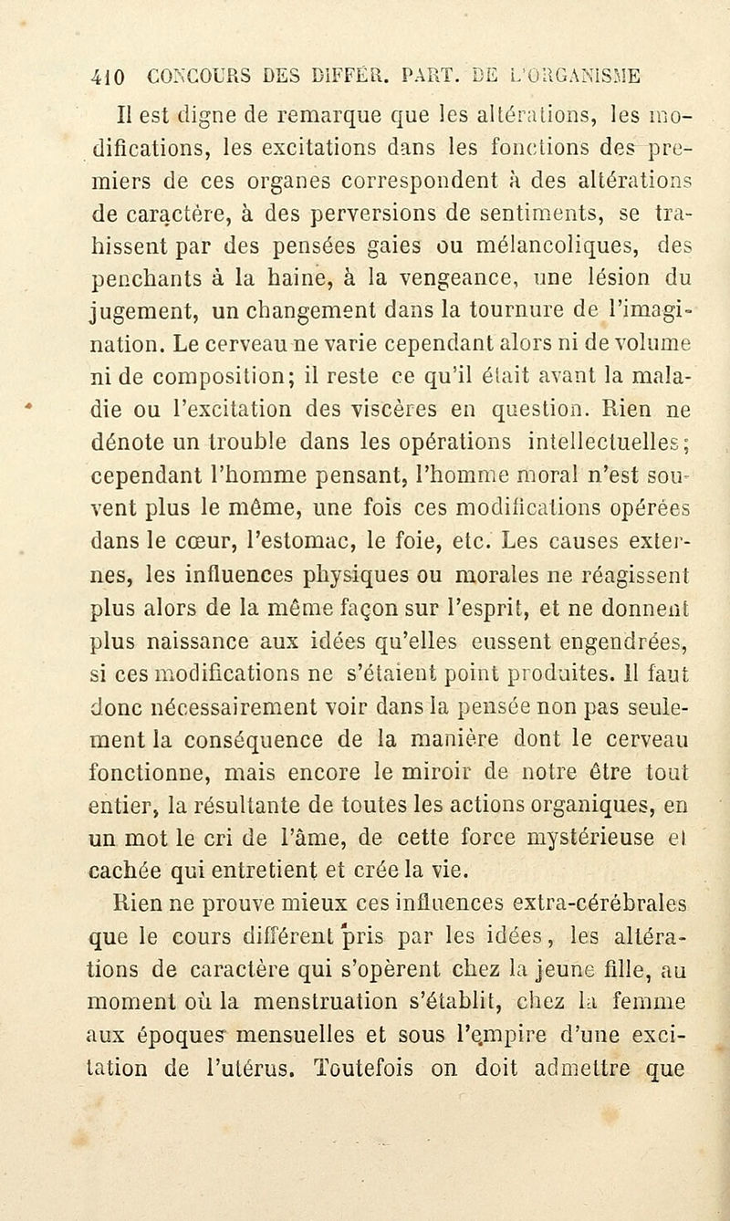 II est digne de remarque que les altéralions, les mo- difications, les excitations dans les fondions des pre- miers de ces organes correspondent à des altérations de caractère, à des perversions de sentiments, se tra- hissent par des pensées gaies ou mélancoliques, des penchants à la haine, à la vengeance, une lésion du jugement, un changement dans la tournure de l'imagi- nation. Le cerveau ne varie cependant alors ni de volume ni de composition; il reste ce qu'il était avant la mala- die ou l'excitation des viscères en question. Rien ne dénote un trouble dans les opérations intellectuelles; cependant l'homme pensant, l'homme moral n'est sou- vent plus le même, une fois ces modifications opérées dans le cœur, l'estomac, le foie, etc. Les causes exter- nes, les influences physiques ou morales ne réagissent plus alors de la même façon sur l'esprit, et ne donnent plus naissance aux idées qu'elles eussent engendrées, si ces modifications ne s'étaient point produites. 11 faut donc nécessairement voir dans la pensée non pas seule- ment la conséquence de la manière dont le cerveau fonctionne, mais encore le miroir de notre être tout entier, la résultante de toutes les actions organiques, en un mot le cri de l'âme, de cette force mystérieuse el cachée qui entretient et crée la vie. Rien ne prouve mieux ces influences extra-cérébrales que le cours différent pris par les idées, les altéra- tions de caractère qui s'opèrent chez la jeune fille, au moment où la menstruation s'établit, chez la femme aux époque? mensuelles et sous re.mpire d'une exci- tation de l'ulérus. Toutefois on doit admettre que