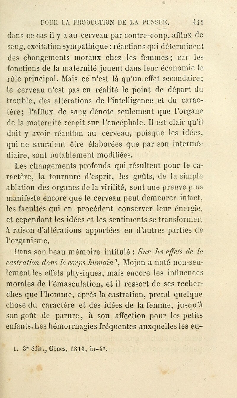 dans ce cas il y a au cerveau par contre-coup, afflux de sang, excitation sympathique : réactions qui déterminent des changements moraux chez les femmes ; car les fonctions de la maternité jouent dans leur économie le rôle principal. Mais ce n'est là qu'un effet secondaire; le cerveau n'est pas en réalité le point de départ du trouble, des altérations de l'intelligence et du carac- tère; l'afflux de sang dénote seulement que l'organe de la maternité réagit sur l'encéphale. Il est clair qu'il doit y avoir réaction au cerveau, puisque les idées, qui ne sauraient être élaborées que par son intermé- diaire, sont notablement modifiées. Les changements profonds qui résultent pour le ca- ractère, la tournure d'esprit, les goûts, de la simple ablation des organes de la virilité, sont une preuve plus manifeste encore que le cerveau peut demeurer intact, les facultés qui en procèdent conserver leur énergie, et cependant les idées et les sentiments se transformer, à raison d'altérations apportées en d'autres parties de l'organisme. Dans son beau mémoire intitulé : Sur les effets de la castration dans le corps humain'^, Mojon a noté non-seu- lement les effets physiques, mais encore les influences morales de l'émasculation, et il ressort de ses recher- ches que l'homme, après la castration, prend quelque chose du caractère et des idées de la femme, jusqu'à son goût de parure, à son affection pour les petits enfants. Les hémorrhagies fréquentes auxquelles les eu- 1. 3^ étlit.^ Gênes, 1813, m-40.