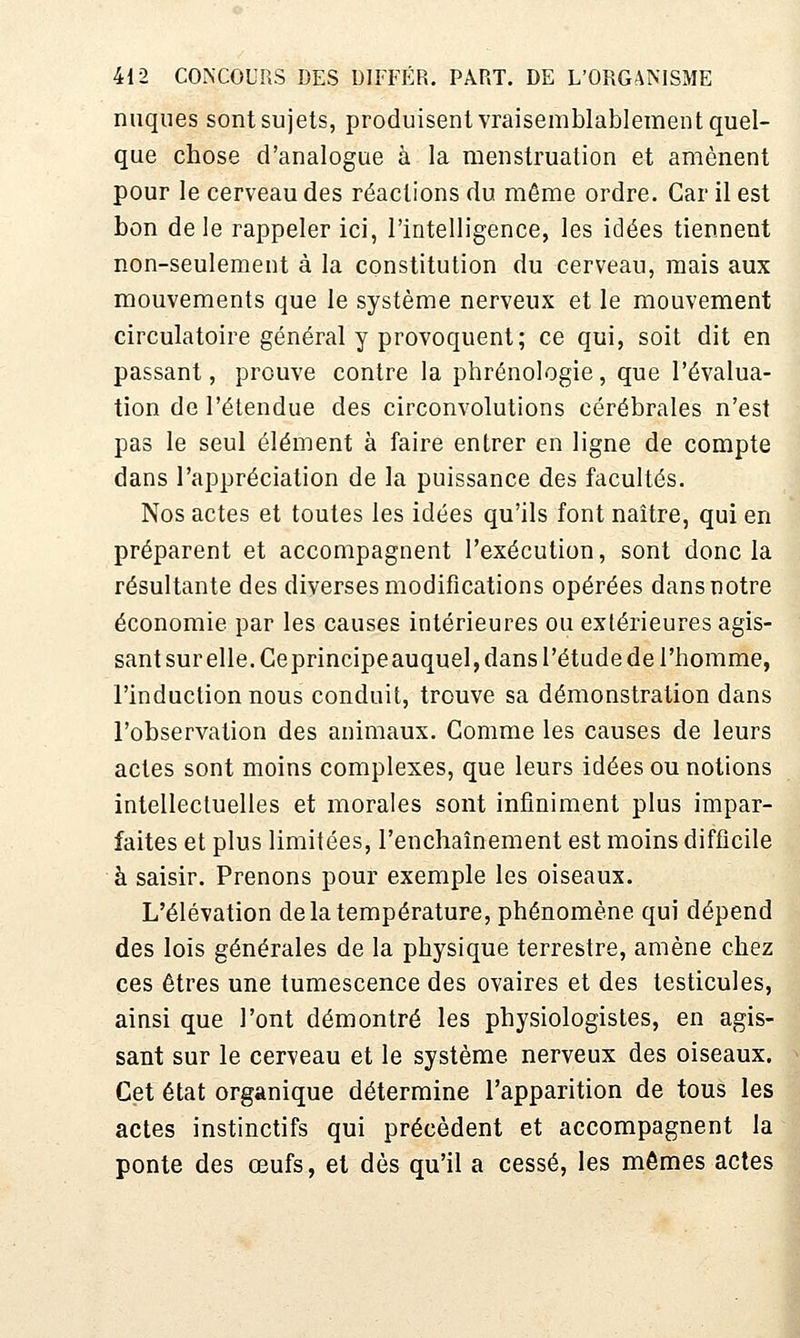 nuques sont sujets, produisent vraisemblablement quel- que chose d'analogue à la menstruation et amènent pour le cerveau des réactions du même ordre. Car il est bon de le rappeler ici, l'intelligence, les idées tiennent non-seulement à la constitution du cerveau, mais aux mouvements que le système nerveux et le mouvement circulatoire général y provoquent; ce qui, soit dit en passant, prouve contre la phrénologie, que l'évalua- tion de l'étendue des circonvolutions cérébrales n'est pas le seul élément à faire entrer en ligne de compte dans l'appréciation de la puissance des facultés. Nos actes et toutes les idées qu'ils font naître, qui en préparent et accompagnent l'exécution, sont donc la résultante des diverses modifications opérées dans notre économie par les causes intérieures ou extérieures agis- sant sur elle. Ceprincipeauquel, dans l'étude de l'homme, l'induction nous conduit, trouve sa démonstration dans l'observation des animaux. Comme les causes de leurs actes sont moins complexes, que leurs idées ou notions intellectuelles et morales sont infiniment plus impar- faites et plus limitées, l'enchaînement est moins difficile à saisir. Prenons pour exemple les oiseaux. L'élévation de la température, phénomène qui dépend des lois générales de la physique terrestre, amène chez ces êtres une tumescence des ovaires et des testicules, ainsi que l'ont démontré les physiologistes, en agis- sant sur le cerveau et le système nerveux des oiseaux. Cet état organique détermine l'apparition de tous les actes instinctifs qui précèdent et accompagnent la ponte des œufs, et dès qu'il a cessé, les mômes actes