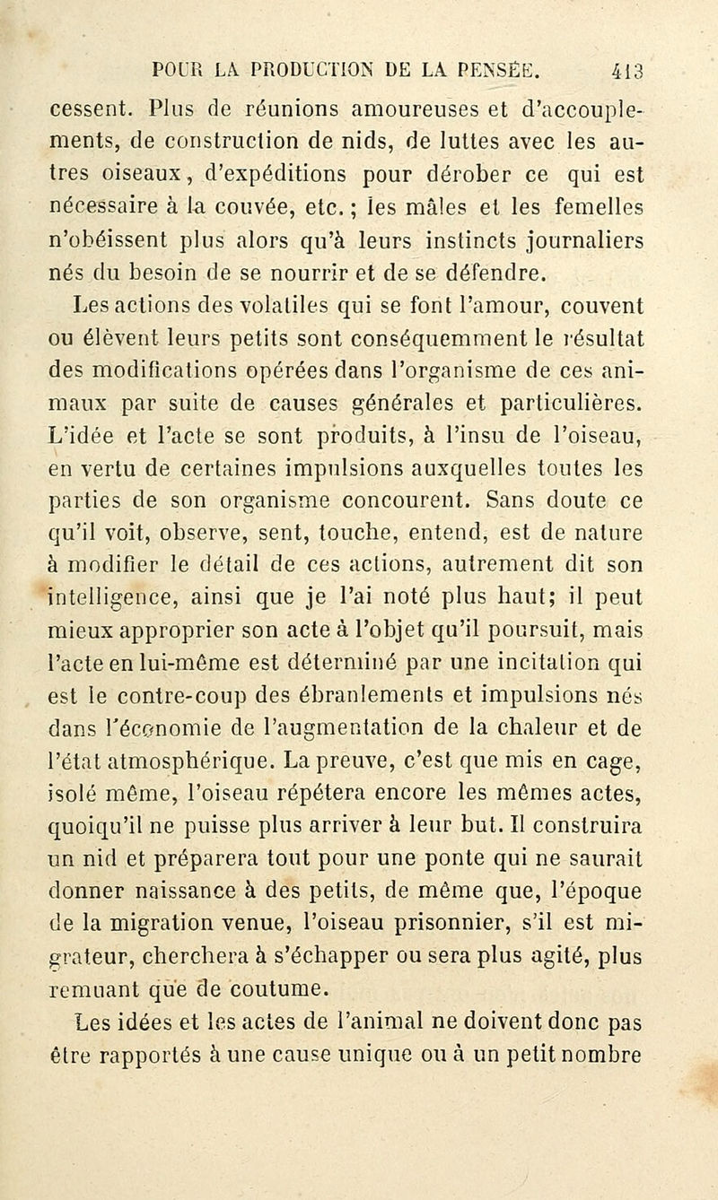 cessent. Plus de réunions amoureuses et d'accouple- ments, de construction de nids, de luttes avec les au- tres oiseaux, d'expéditions pour dérober ce qui est nécessaire à 1-a couvée, etc. ; les mâles et les femelles n'obéissent plus alors qu'à leurs instincts journaliers nés du besoin de se nourrir et de se défendre. Les actions des volatiles qui se font l'amour, couvent ou élèvent leurs petits sont conséquemment le résultat des modifications opérées dans l'organisme de ces ani- maux par suite de causes générales et particulières. L'idée et l'acte se sont produits, à l'insu de l'oiseau, en vertu de certaines impulsions auxquelles toutes les parties de son organisme concourent. Sans doute ce qu'il voit, observe, sent, touche, entend, est de nature à modifier le détail de ces actions, autrement dit son intelligence, ainsi que je l'ai noté plus haut; il peut mieux approprier son acte à l'objet qu'il poursuit, mais l'acte en lui-môme est déterminé par une incitation qui est le contre-coup des ébranlements et impulsions nés dans Téconomie de l'augmentation de la chaleur et de l'état atmosphérique. La preuve, c'est que mis en cage, isolé même, l'oiseau répétera encore les mêmes actes, quoiqu'il ne puisse plus arriver à leur but. Il construira un nid et préparera tout pour une ponte qui ne saurait donner naissance à des petits, de même que, l'époque de la migration venue, l'oiseau prisonnier, s'il est mi- grateur, cherchera à s'échapper ou sera plus agité, plus remuant que de coutume. Les idées et les actes de l'animal ne doivent donc pas être rapportés à une cause unique ou à un petit nombre