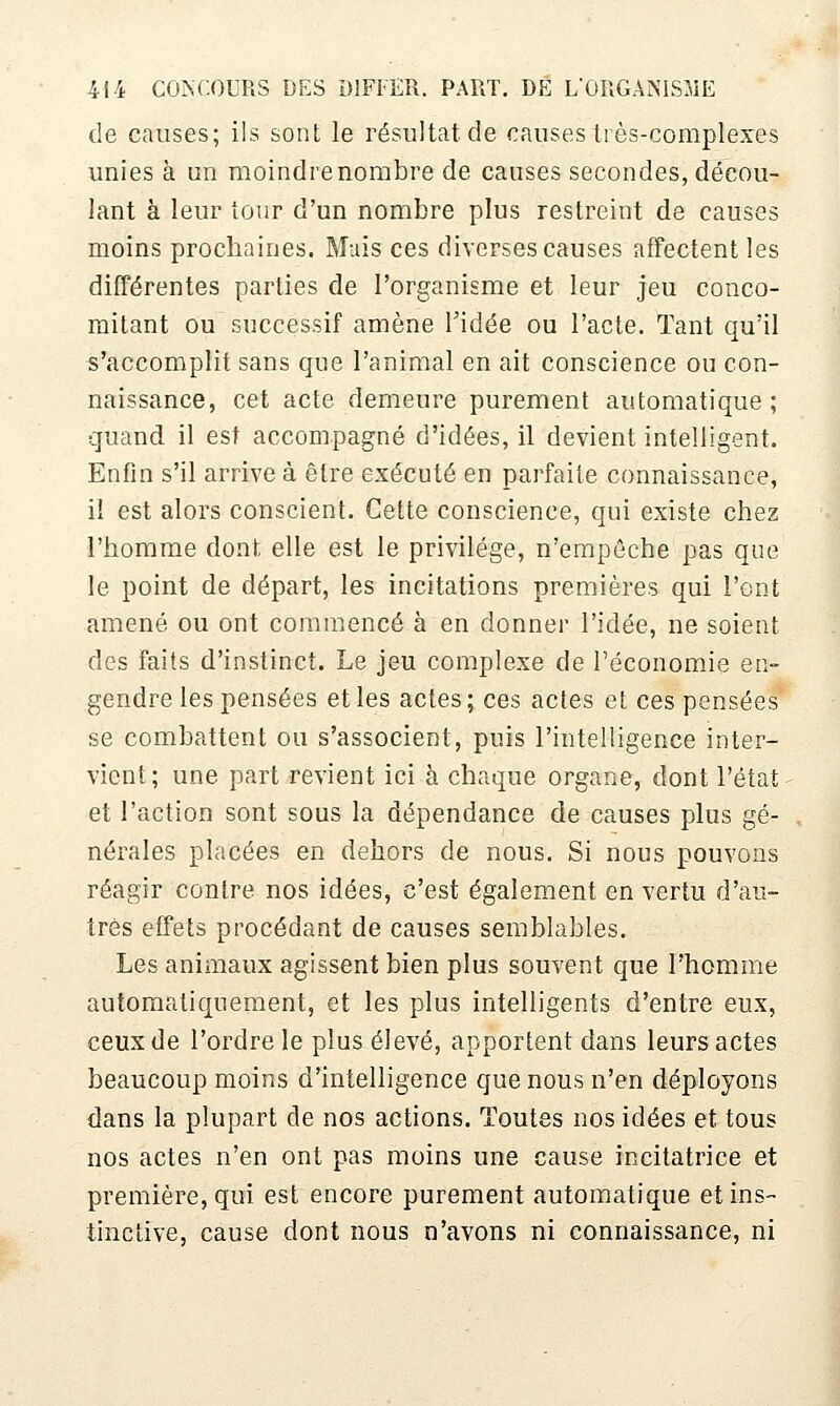 de causes; ils sont le résultat de causes très-complexes unies à un moindre nombre de causes secondes, décou- lant à leur tour d'un nombre plus restreint de causes moins prochaines. Mais ces diverses causes affectent les différentes parties de l'organisme et leur jeu conco- mitant ou successif amène Tidée ou l'acte. Tant qu'il s'accomplit sans que l'animal en ait conscience ou con- naissance, cet acte demeure purement automatique; quand il est accompagné d'idées, il devient intelligent. Enfin s'il arrive à être exécuté en parfaite connaissance, il est alors conscient. Cette conscience, qui existe chez l'homme dont elle est le privilège, n'empôche pas que le point de départ, les incitations premières qui l'ont amené ou ont commencé à en donner l'idée, ne soient des faits d'instinct. Le jeu complexe de l'économie en- gendre les pensées et les actes ; ces actes et ces pensées se combattent ou s'associent, puis l'intelligence inter- vient; une part revient ici à chaque organe, dont l'état et l'action sont sous la dépendance de causes plus gé- nérales placées en dehors de nous. Si nous pouvons réagir contre nos idées, c'est également en vertu d'au- tres effets procédant de causes semblables. Les animaux agissent bien plus souvent que l'homme automatiquement, et les plus intelligents d'entre eux, ceux de l'ordre le plus élevé, apportent dans leurs actes beaucoup moins d'intelligence que nous n'en déployons dans la plupart de nos actions. Toutes nos idées et tous nos actes n'en ont pas moins une cause incitatrice et première, qui est encore purement automatique et ins- tinctive, cause dont nous n'avons ni connaissance, ni