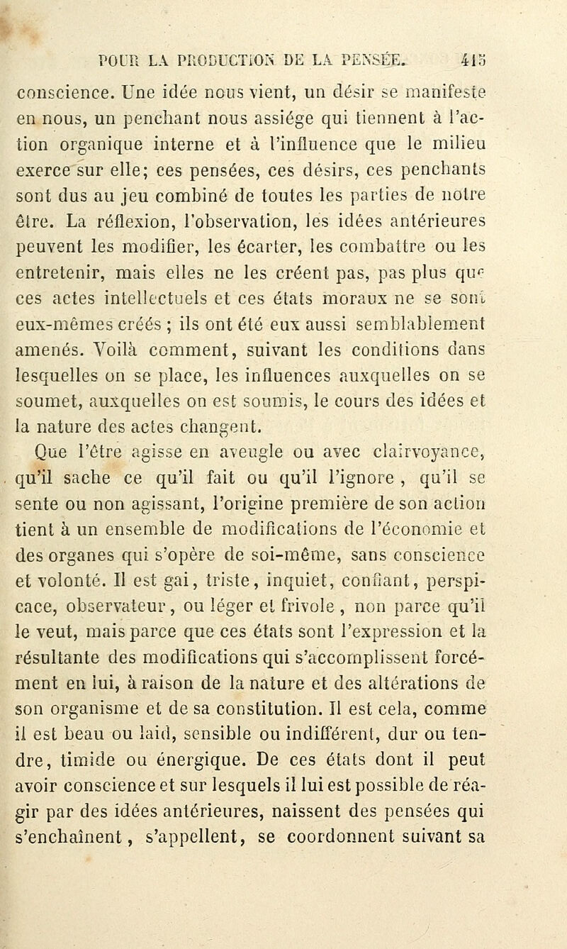 conscience. Une idée nous vient, un désir se manifeste en nous, un j3enciiant nous assiège qui tiennent à l'ac- tion organique interne et à l'influence que le milieu exerce sur elle; ces pensées, ces désirs, ces penchants sont dus au jeu combiné de toutes les parties de notre être. La réflexion, l'observation, les idées antérieures peuvent les modifier, les écarter, les combattre ou les entretenir, mais elles ne les créent pas, pas plus qu*^ ces actes intellectuels et ces états moraux ne se soni eux-mêmes créés ; ils ont été eux aussi semblabiement amenés. Voilà comment, suivant les conditions dans lesquelles on se place, les influences auxquelles on se soumet, auxquelles on est soumis, le cours des idées et la nature des actes changent. Que l'être agisse en aveugle ou avec clairvoyance, qu'il sache ce qu'il fait ou qu'il l'ignore , qu'il se sente ou non agissant, l'origine première de son action tient à un ensemble de modifications de l'économie et des organes qui s'opère de soi-même, sans conscience et volonté. Il est gai, triste, inquiet, confiant, perspi- cace, observateur, ou léger et frivole , non parée qu'il le veut, mais parce que ces états sont l'expression et la résultante des modifications qui s'accomplissent forcé- ment en lui, à raison de la nature et des altérations de son organisme et de sa constitution. Il est cela, comme il est beau ou laid, sensible ou indifférent, dur ou ten- dre, timide ou énergique. De ces états dont il peut avoir conscience et sur lesquels il lui est possible de réa- gir par des idées antérieures, naissent des pensées qui s'enchaînent, s'appellent, se coordonnent suivant sa