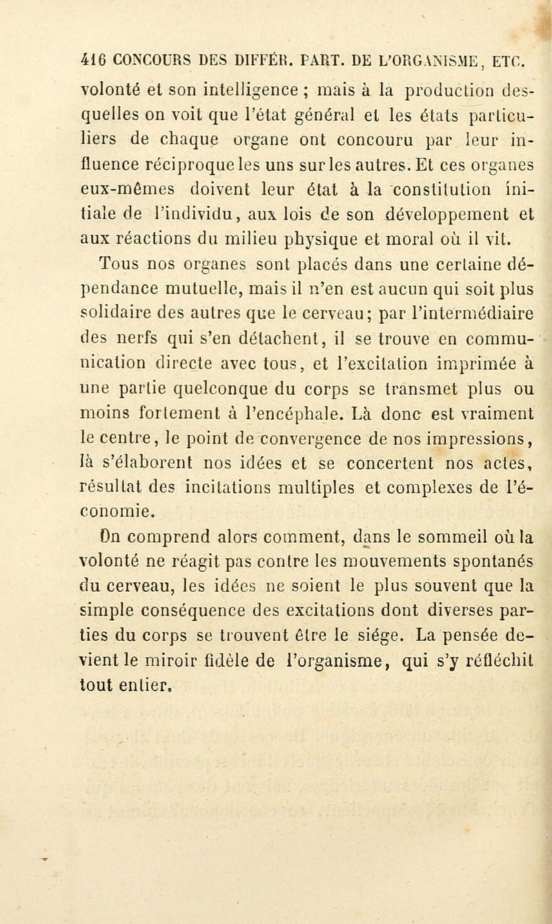 volonté et son intelligence ; mais à la production des- quelles on voit que l'état général et les états particu- liers de chaque organe ont concouru par leur in- fluence réciproque les uns sur les autres. Et ces organes eux-mêmes doivent leur état à la constitution ini- tiale de l'individu, aux lois de son développement et aux réactions du milieu physique et moral où il vit. Tous nos organes sont placés dans une certaine dé- pendance mutuelle, mais il n'en est aucun qui soit plus solidaire des autres que le cerveau; par l'intermédiaire des nerfs qui s'en détachent, il se trouve en commu- nication directe avec tous, et l'excitation imprimée à une partie quelconque du corps se transmet plus ou moins fortement à l'encéphale. Là dono est vraiment le centre, le point de convergence de nos impressions, là s'élaborent nos idées et se concertent nos actes, résultat des incitations multiples et complexes de l'é- conomie. On comprend alors comment, dans le sommeil oii la volonté ne réagit pas contre les mouvements spontanés du cerveau, les idées ne soient le plus souvent que la simple conséquence des excitations dont diverses par- ties du corps se trouvent être le siège. La pensée de- vient le miroir fidèle de l'organisme, qui s'y réfléchit tout entier.