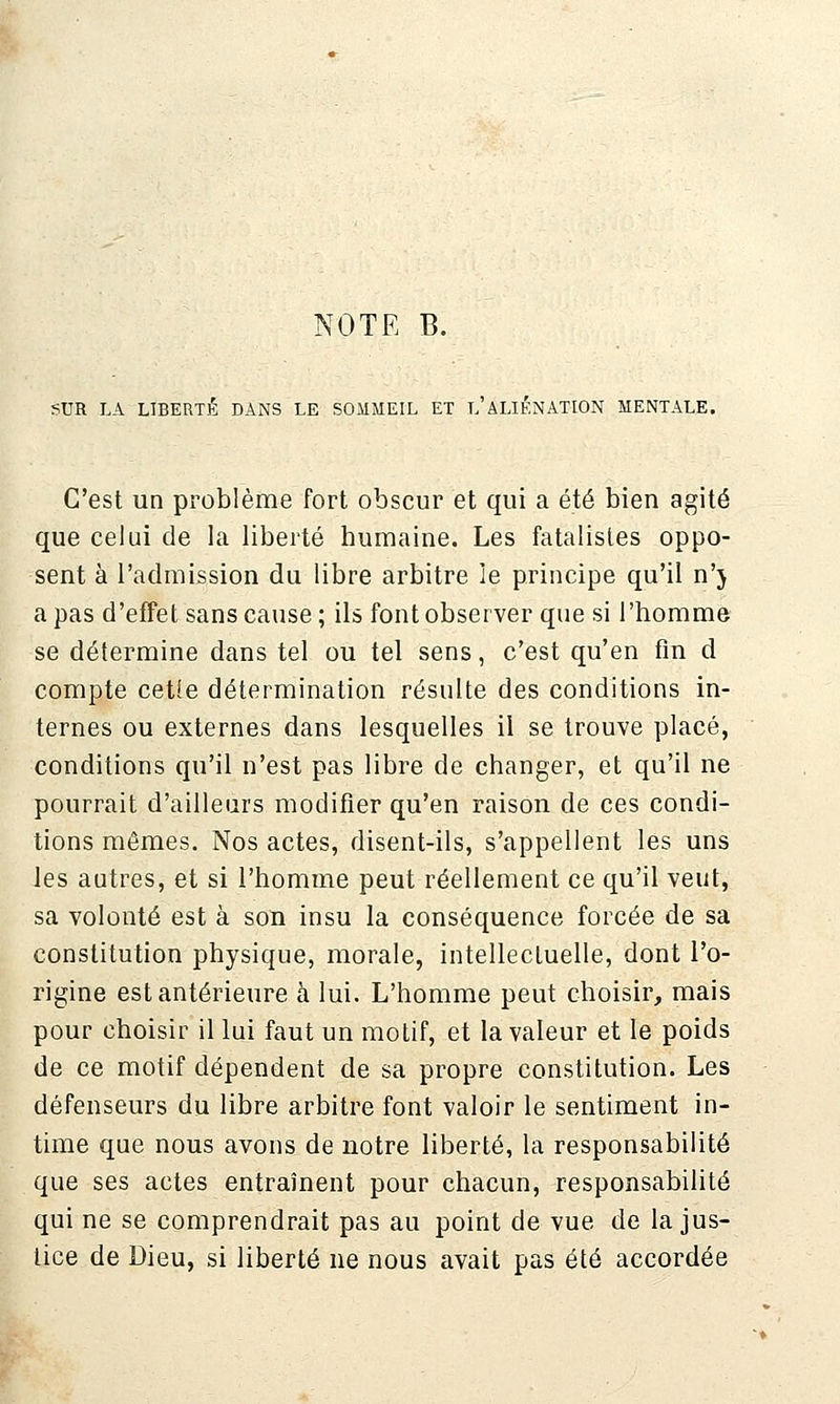 NOTE B. SUR LA LIBERTÉ DANS LE SOMMEIL ET l'ALIÉNATION MENTALE. C'est un problème fort obscur et qui a été bien agité que celui de la liberté humaine. Les fatalistes oppo- sent à l'admission du libre arbitre le principe qu'il n'j a pas d'effet sans cause; ils font observer que si l'homme se détermine dans tel ou tel sens, c'est qu'en fin d compte cette détermination résulte des conditions in- ternes ou externes dans lesquelles il se trouve placé, conditions qu'il n'est pas libre de changer, et qu'il ne pourrait d'ailleurs modifier qu'en raison de ces condi- tions mêmes. Nos actes, disent-ils, s'appellent les uns les autres, et si l'homme peut réellement ce qu'il veut, sa volonté est à son insu la conséquence forcée de sa constitution physique, morale, intellectuelle, dont l'o- rigine est antérieure à lui. L'homme peut choisir, mais pour choisir il lui faut un motif, et la valeur et le poids de ce motif dépendent de sa propre constitution. Les défenseurs du libre arbitre font valoir le sentiment in- time que nous avons de notre liberté, la responsabilité que ses actes entraînent pour chacun, responsabilité qui ne se comprendrait pas au point de vue de la jus- lice de Dieu, si liberté ne nous avait pas été accordée