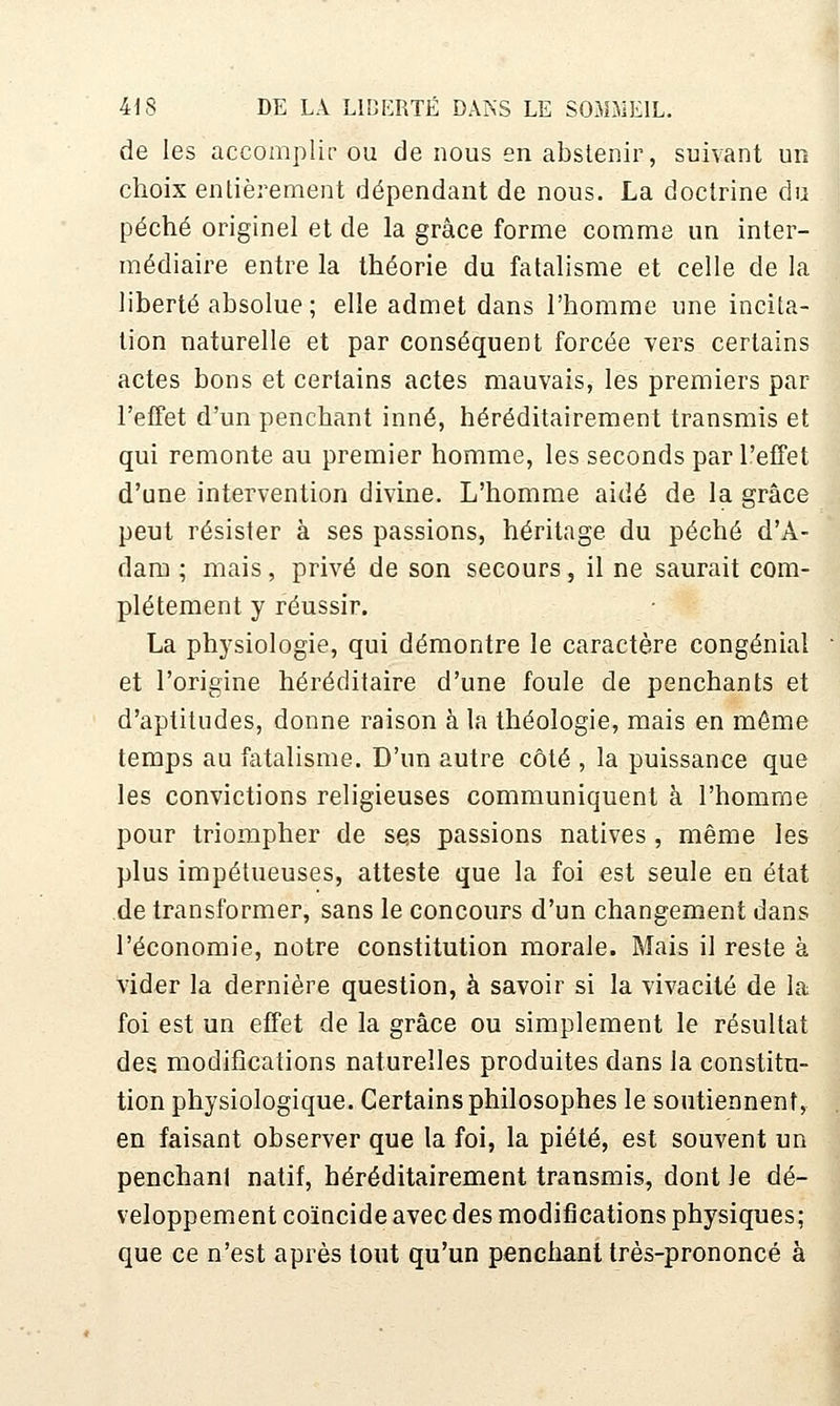 de les accomplir ou de nous en abstenir, suivant un choix entièrement dépendant de nous. La doctrine du péché originel et de la grâce forme comme un inter- médiaire entre la théorie du fatalisme et celle de la liberté absolue ; elle admet dans l'homme une incita- tion naturelle et par conséquent forcée vers certains actes bons et certains actes mauvais, les premiers par l'effet d'un penchant inné, héréditairement transmis et qui remonte au premier homme, les seconds par l'effet d'une intervention divine. L'homme aidé de la grâce peut résister à ses passions, héritage du péché d'A- dam ; mais, privé de son secours, il ne saurait com- plètement y réussir. La physiologie, qui démontre le caractère congénial et l'origine héréditaire d'une foule de penchants et d'aptitudes, donne raison à la théologie, mais en même temps au fatalisme. D'un autre côté , la puissance que les convictions religieuses communiquent à l'homme pour triompher de ses passions natives, même les plus impétueuses, atteste que la foi est seule en état de transformer, sans le concours d'un changement dans l'économie, notre constitution morale. Mais il reste à vider la dernière question, à savoir si la vivacité de la foi est un effet de la grâce ou simplement le résultat des modifications naturelles produites dans la constitu- tion physiologique. Certains philosophes le soutiennent, en faisant observer que la foi, la piété, est souvent un penchant natif, héréditairement transmis, dont le dé- veloppement coïncide avec des modifications physiques; que ce n'est après tout qu'un penchant très-prononcé à