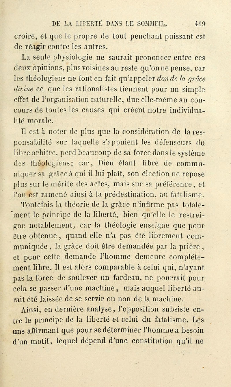 croire, et que le propre de tout penchant puissant est de réagir contre les autres. La seule physiologie ne saurait prononcer entre ces deux opinions, plus voisines au reste qu'on ne pense, car les théologiens ne font en fait qu'appeler c?OM(ie la gmce divine ce que les rationalistes tiennent pour un simple efFet de l'organisation naturelle, due elle-même au con- cours de toutes les causes qui créent notre individua- lité morale. Il est à noter de plus que la considération de la res- ponsabilité sur laquelle s'appuient les défenseurs du libre arbitre, perd beaucoup de sa force dans le système des théologiens; car. Dieu étant libre de commu- niquer sa grâce à qui il lui plaît, son élection ne repose pins sur le mérite des actes, mais sur sa préférence, et i'on est ramené ainsi à la prédestination, au fatalisme. Toutefois la théorie de la grâce n'infirme pas totale- 'ment le principe de la liberté, bien qu'elle le restrei- gne notablement, car la théologie enseigne que pour être obtenue, quand elle n'a pas été librement com- muniquée , la grâce doit être demandée par la prière , et pour cette demande l'homme demeure complète- ment libre. Il est alors comparable à celui qui, n'ayant pas la force de soulever un fardeau, ne pourrait pour cela se passer d'une machine, mais auquel liberté au- rait été laissée de se servir ou non de la machine. Ainsi, en dernière analyse, l'opposition subsiste en- tre le principe de la liberté et celui du fatalisme. Les uns affirmant que pour se déterminer l'homme a besoin d'un motif, lequel dépend d'une constitution qu'il ne