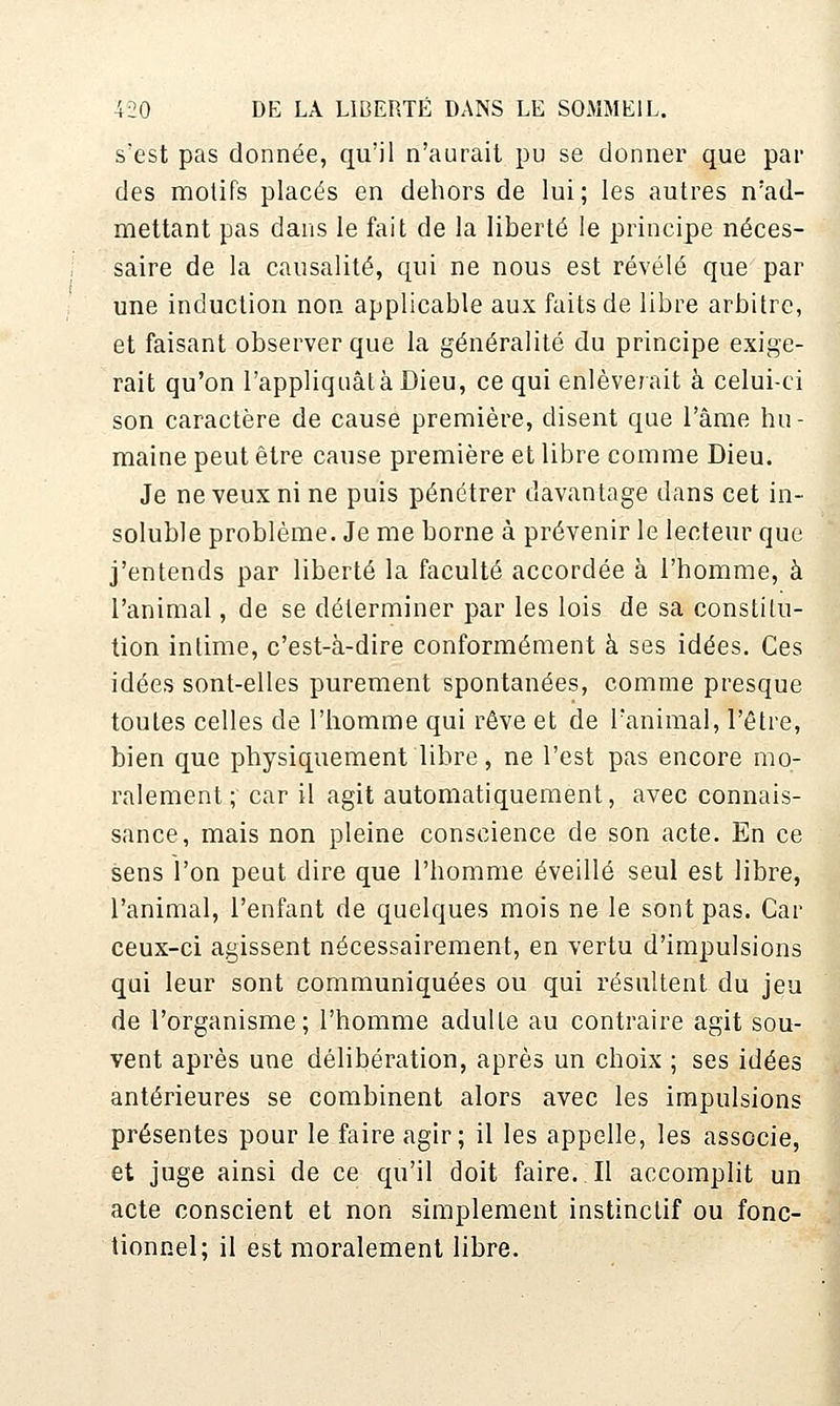 s'est pas donnée, qu'il n'aurait pu se donner que par des motifs placés en dehors de lui; les autres n'ad- mettant pas dans le fait de la liberté le principe néces- saire de la causalité, qui ne nous est révélé que par une induction non applicable aux faits de libre arbitre, et faisant observer que la généralité du principe exige- rait qu'on l'appliquât à Dieu, ce qui enlèverait à celui-ci son caractère de cause première, disent que l'âme bu - maine peut être cause première et libre comme Dieu. Je ne veux ni ne puis pénétrer davantage dans cet in- soluble problème. Je me borne à prévenir le lecteur que j'entends par liberté la faculté accordée à l'homme, à l'animal, de se déterminer par les lois de sa constilu- tion intime, c'est-à-dire conformément à ses idées. Ces idées sont-elles purement spontanées, comme presque toutes celles de l'homme qui rêve et de l'animal, l'être, bien que physiquement libre, ne l'est pas encore mo- ralement; car il agit automatiquement, avec connais- sance, mais non pleine conscience de son acte. En ce sens l'on peut dire que l'homme éveillé seul est libre, l'animal, l'enfant de quelques mois ne le sont pas. Car ceux-ci agissent nécessairement, en vertu d'impulsions qui leur sont communiquées ou qui résultent du jeu de l'organisme; l'homme adulte au contraire agit sou- vent après une délibération, après un choix ; ses idées antérieures se combinent alors avec les impulsions présentes pour le faire agir; il les appelle, les associe, et juge ainsi de ce qu'il doit faire. Il accomplit un acte conscient et non simplement instinctif ou fonc- tionnel; il est moralement libre.