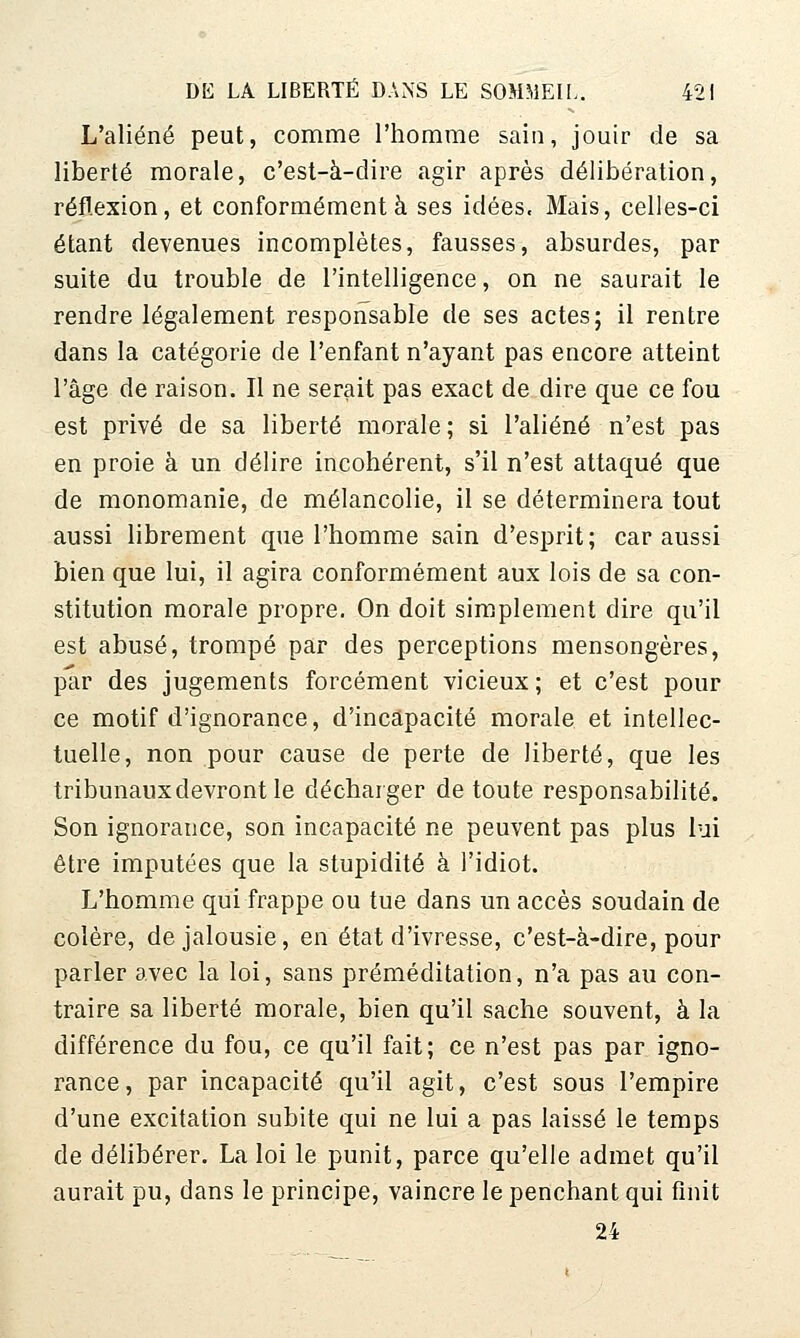 L'aliéné peut, comme l'homme sain, jouir de sa liberté morale, c'est-à-dire agir après délibération, réflexion, et conformément à ses idées. Mais, celles-ci étant devenues incomplètes, fausses, absurdes, par suite du trouble de l'intelligence, on ne saurait le rendre légalement responsable de ses actes; il rentre dans la catégorie de l'enfant n'ayant pas encore atteint l'âge de raison. Il ne serait pas exact de dire que ce fou est privé de sa liberté morale; si l'aliéné n'est pas en proie à un délire incohérent, s'il n'est attaqué que de monomanie, de mélancolie, il se déterminera tout aussi librement que l'homme sain d'esprit; car aussi bien que lui, il agira conformément aux lois de sa con- stitution morale propre. On doit simplement dire qu'il est abusé, trompé par des perceptions mensongères, par des jugements forcément vicieux; et c'est pour ce motif d'ignorance, d'incapacité morale et intellec- tuelle, non pour cause de perte de liberté, que les tribunaux devront le décharger de toute responsabilité. Son ignorance, son incapacité ne peuvent pas plus lui être imputées que la stupidité à l'idiot. L'homme qui frappe ou tue dans un accès soudain de colère, de jalousie, en état d'ivresse, c'est-à-dire, pour parler avec la loi, sans préméditation, n'a pas au con- traire sa liberté morale, bien qu'il sache souvent, à la différence du fou, ce qu'il fait; ce n'est pas par igno- rance, par incapacité qu'il agit, c'est sous l'empire d'une excitation subite qui ne lui a pas laissé le temps de délibérer. La loi le punit, parce qu'elle admet qu'il aurait pu, dans le principe, vaincre le penchant qui finit 24