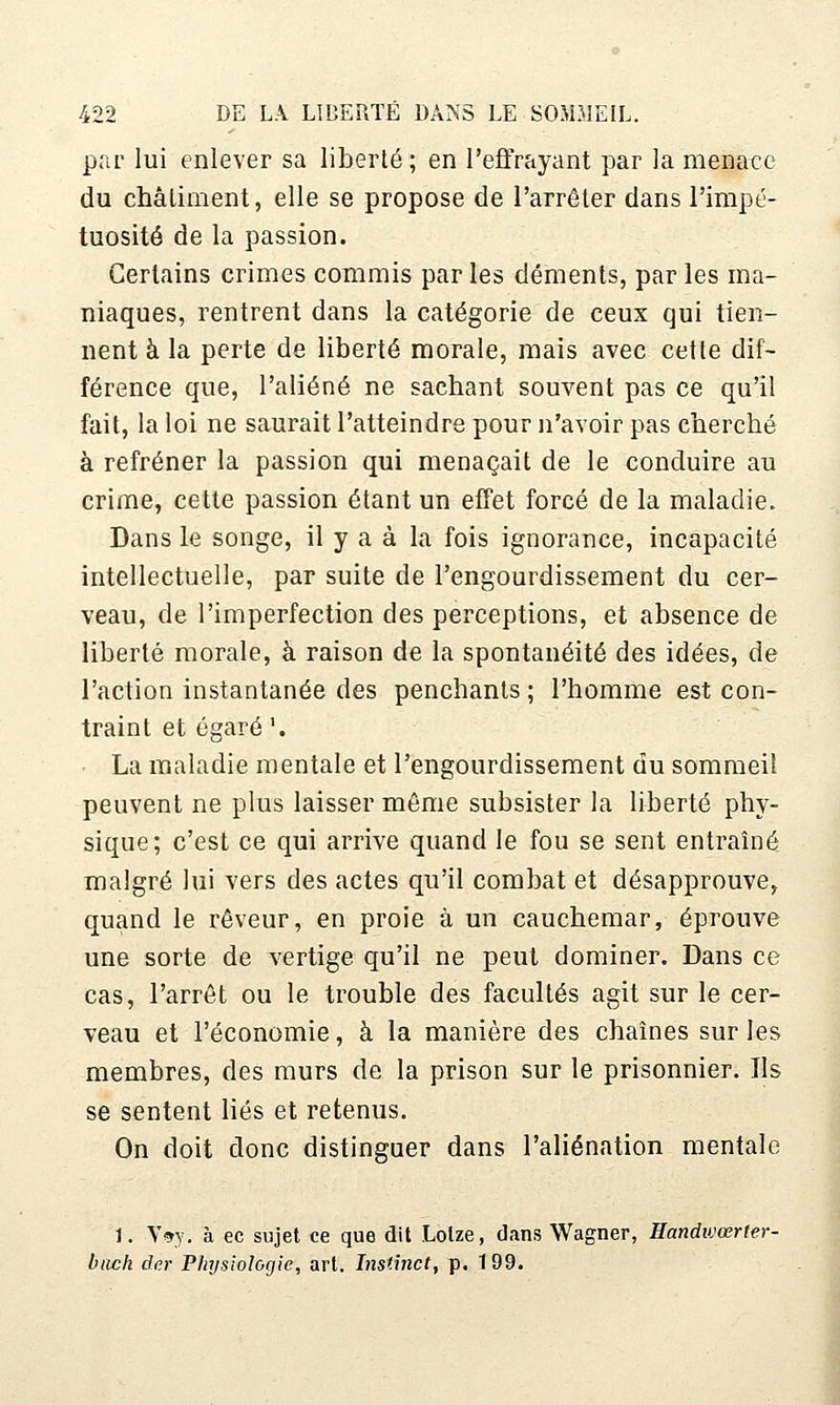 par lui enlever sa liberté ; en l'ejffrayant par la menace du châtiment, elle se propose de l'arrêter dans l'impé- tuosité de la passion. Certains crimes commis par les déments, par les ma- niaques, rentrent dans la catégorie de ceux qui tien- nent à la perte de liberté morale, mais avec cette dif- férence que, l'aliéné ne sachant souvent pas ce qu'il fait, la loi ne saurait l'atteindre pour n'avoir pas cherché à refréner la passion qui menaçait de le conduire au crime, cette passion étant un effet forcé de la maladie. Dans le songe, il y a à la fois ignorance, incapacité intellectuelle, par suite de l'engourdissement du cer- veau, de l'imperfection des perceptions, et absence de liberté morale, à raison de la spontanéité des idées, de l'action instantanée des penchants ; l'homme est con- traint et égaré'. La maladie mentale et l'engourdissement du sommeil peuvent ne plus laisser même subsister la liberté phy- sique; c'est ce qui arrive quand le fou se sent entraîné malgré lui vers des actes qu'il combat et désapprouve, quand le rêveur, en proie à un cauchemar, éprouve une sorte de vertige qu'il ne peut dominer. Dans ce cas, l'arrêt ou le trouble des facultés agit sur le cer- veau et l'économie, à la manière des chaînes sur les membres, des murs de la prison sur le prisonnier. Ils se sentent liés et retenus. On doit donc distinguer dans l'aliénation mentale 1. \>y. à ec sujet ce que dit Lolze, dans Wagner, Handivœrter- buch der Physiologie, art. Instinct, p. 1 99.