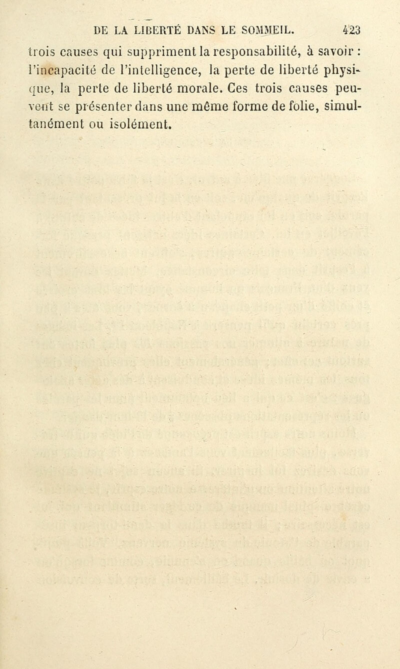 trois causes qui suppriment la responsabilité, à savoir: l'incapacité de l'intelligence, la perte de liberté physi- que, la perte de liberté morale. Ces trois causes peu- vent se présenter dans une même forme de folie, simul- tanément ou isolément.