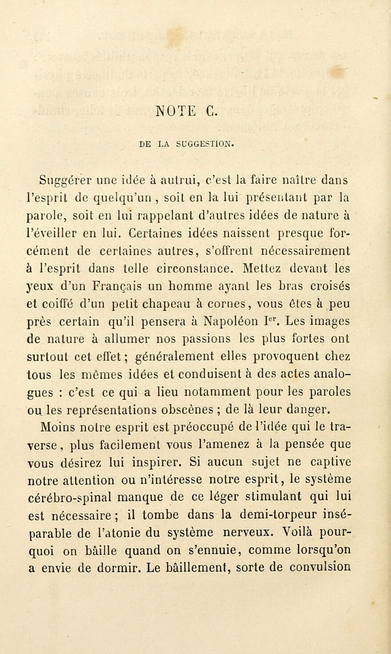 NOTE C. DE LA SUGGESTION. Suggérer une idée à autrui, c'est la faire naître dans l'esprit de quelqu'un , soit en la lui présentant par la parole, soit en lui rappelant d'autres idées de nature à l'éveiller en lui. Certaines idées naissent presque for- cénient de certaines autres, s'offrent nécessairement à l'esprit dans telle circonstance. Mettez devant les yeux d'un Français un homme ayant les bras croisés et coifï'é d'un petit chapeau à cornes, vous êtes à peu près certain qu'il pensera à Napoléon I. Les images de nature à allumer nos passions les plus fortes ont surtout cet effet; généralement elles provoquent chez tous les mêmes idées et conduisent à des actes analo- gues : c'est ce qui a lieu notamment pour les paroles ou les représentations obscènes ; de là leur danger. Moins notre esprit est préoccupé de l'idée qui le tra- verse , plus facilement vous l'amenez à la pensée que vous désirez lui inspirer. Si aucun sujet ne captive notre attention ou n'intéresse notre esprit, le système cérébro-spinal manque de ce léger stimulant qui lui est nécessaire ; il tombe dans la demi-torpeur insé- parable de l'atonie du système nerveux. Voilà pour- quoi on bâille quand on s'ennuie, comme lorsqu'on a envie de dormir. Le bâillement, sorte de convulsion