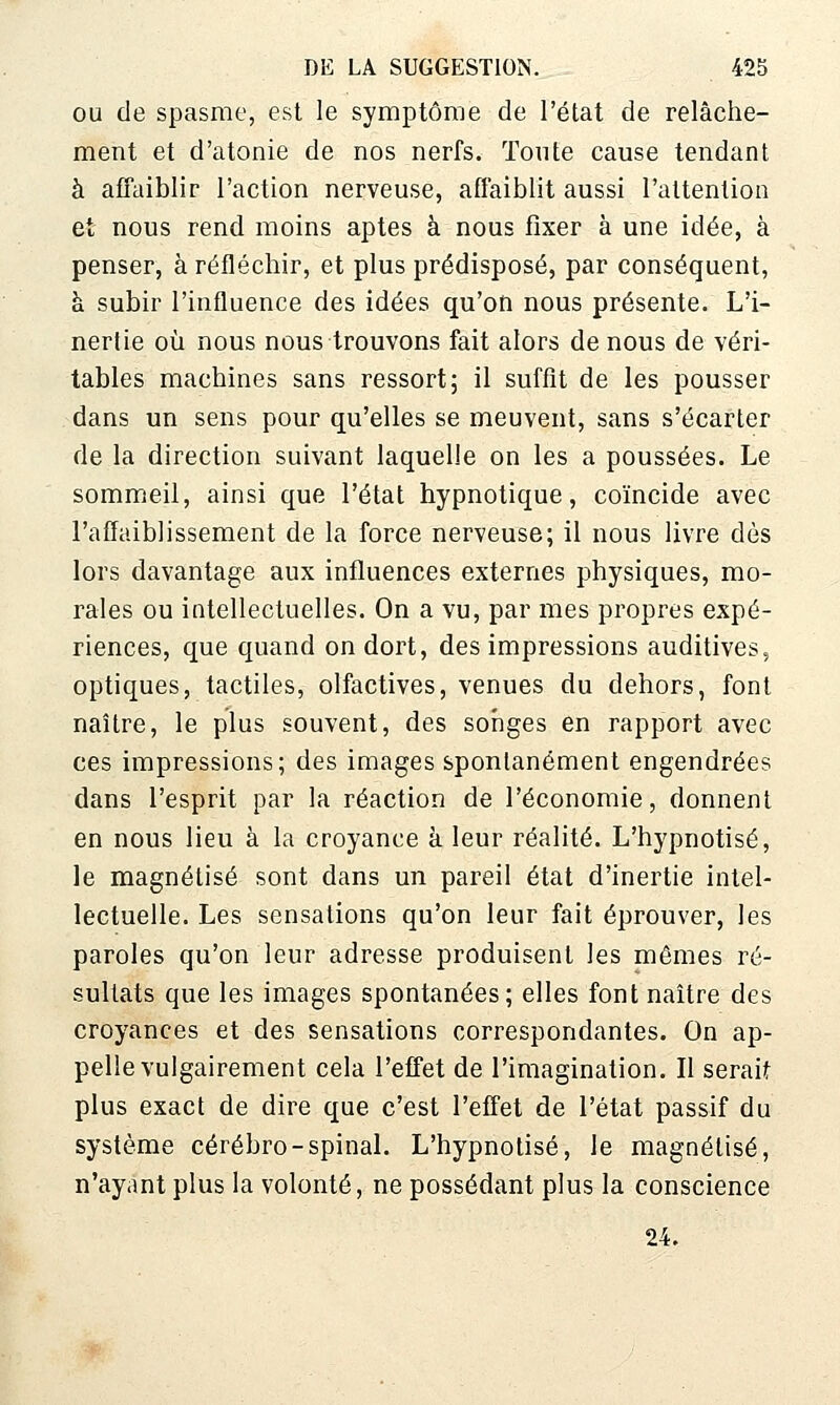 OU de spasme, est le symptôme de l'état de relâche- ment et d'atonie de nos nerfs. Tonte cause tendant à affaiblir l'action nerveuse, affaiblit aussi l'attention et nous rend moins aptes à nous fixer à une idée, à penser, à réfléchir, et plus prédisposé, par conséquent, à subir l'influence des idées qu'on nous présente. L'i- nertie oîi nous nous trouvons fait alors de nous de véri- tables machines sans ressort5 il suffît de les pousser dans un sens pour qu'elles se meuvent, sans s'écarter de la direction suivant laquelle on les a poussées. Le somm^eil, ainsi que l'état hypnotique, coïncide avec l'affaiblissement de la force nerveuse; il nous livre dès lors davantage aux influences externes physiques, mo- rales ou iatellectuelles. On a vu, par mes propres expé- riences, que quand on dort, des impressions auditives, optiques, tactiles, olfactives, venues du dehors, font naître, le plus souvent, des soriges en rapport avec ces impressions; des images spontanément engendrées dans l'esprit par la réaction de l'économie, donnent en nous lieu à la croyance à. leur réalité. L'hypnotisé, le magnétisé sont dans un pareil état d'inertie intel- lectuelle. Les sensations qu'on leur fait éprouver, les paroles qu'on leur adresse produisent les mêmes ré- sultats que les images spontanées; elles font naître des croyances et des sensations correspondantes. On ap- pelle vulgairement cela l'effet de l'imagination. Il serait plus exact de dire que c'est l'effet de l'état passif du système cérébro-spinal. L'hypnotisé, le magnétisé, n'ayant plus la volonté, ne possédant plus la conscience 24.