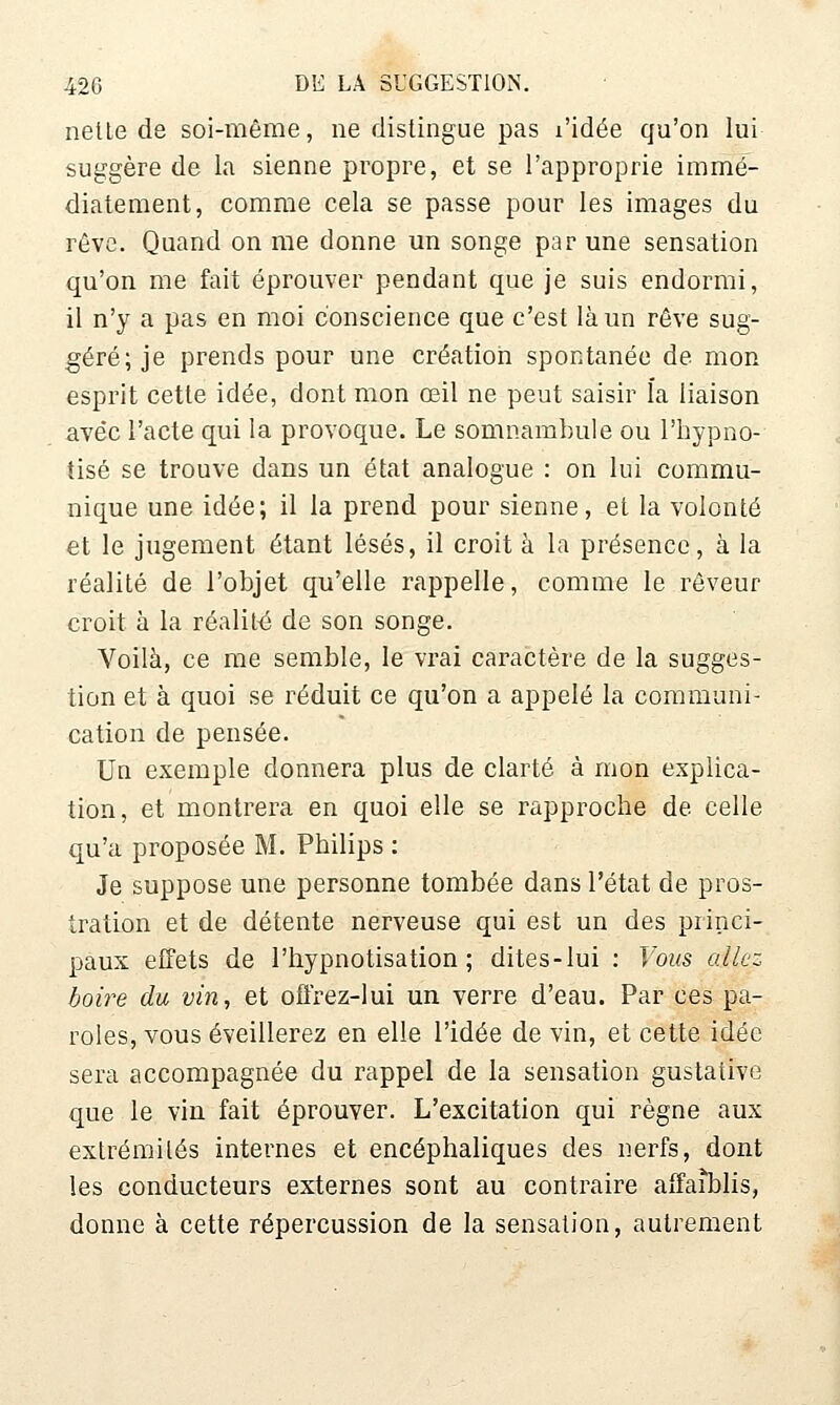 nelle de soi-même, ne distingue pas l'idée qu'on lui suggère de la sienne propre, et se l'approprie immé- diatement, comme cela se passe pour les images du révG. Quand on me donne un songe par une sensation qu'on me fait éprouver pendant que je suis endormi, il n'y a pas en moi conscience que c'est là un rêve sug- géré; je prends pour une création spontanée de mon esprit cette idée, dont mon œil ne peut saisir l'a liaison avec l'acte qui la provoque. Le somnambule ou l'hypno- tisé se trouve dans un état analogue : on lui commu- nique une idée; il la prend pour sienne, et la volonté et le jugement étant lésés, il croit à la présence, à la réalité de l'objet qu'elle rappelle, comme le rêveur croit à la réalité de son songe. Voilà, ce me semble, le vrai caractère de la sugges- tion et à quoi se réduit ce qu'on a appelé la communi- cation de pensée. Un exemple donnera plus de clarté à mon explica- tion, et montrera en quoi elle se rapproche de celle qu'a proposée M. Philips : Je suppose une personne tombée dans l'état de pros- tration et de détente nerveuse qui est un des princi- paux effets de l'hypnotisation ; dites-lui : Vous allez boire du vin, et offrez-lui un verre d'eau. Par ces pa- roles, vous éveillerez en elle l'idée de vin, et cette idée sera accompagnée du rappel de la sensation gustative que le vin fait éprouver. L'excitation qui règne aux extrémités internes et encéphaliques des nerfs, dont les conducteurs externes sont au contraire affa^lis, donne à cette répercussion de la sensation, autrement