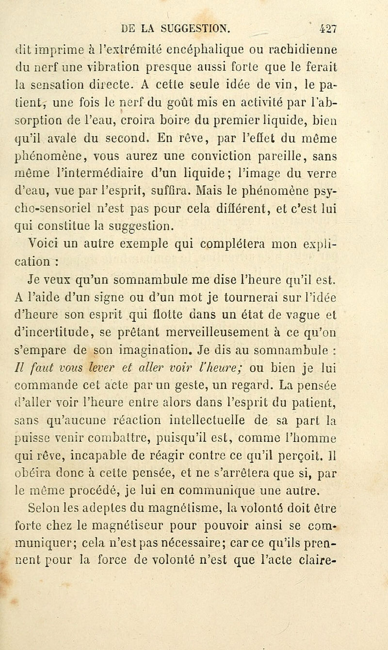 dit imprime h l'extrémité encéphalique ou rachidienne du nerf une -vibration presque aussi forte que le ferait la sensation directe. A cette seule idée de vin, le pa- tient, une fois le nerf du goût mis en activité par l'ab- sorption de l'eau, croira boire du premier liquide, bien qu'il avale du second. En rêve, par l'efîet du même phénomène, vous aurez une conviction pareille, sans même l'intermédiaire d'un liquide; l'image du verre d'eau, vue par l'esprit, suffira. Mais le phénomène psy- cho-sensoriel n'est pas pour cela différent, et c'est lui qui constitue la suggestion. Voici un autre exemple qui complétera mon expli- cation : Je veux qu'un somnambule me dise l'heure qu'il est. A l'aide d'un signe ou d'un mot je tournerai sur l'idée d'heure son esprit qui flotte dans un état de vague et d'incertitude, se prêtant merveilleusement à ce qu'on s'empare de son imagination. Je dis au somnambule : // faut vous lever et aller voir l'heure; ou bien je lui commande cet acte par un geste, un regard. La pensée d'aller voir l'heure entre alors dans l'esprit du patient, sans qu'aucune réaction intellectuelle de sa part la puisse venir combattre, puisqu'il est, comme l'homme qui rêve, incapable de réagir contre ce qu'il perçoit. 11 obéira donc à cette pensée, et ne s'arrêtera que si, par le môme procédé, je lui en communique une autre. Selon les adeptes du magnétisme, la volonté doit être forte chez le magnétiseur pour pouvoir ainsi se com- muniquer; cela n'est pas nécessaire; car ce qu'ils pren- nent pour la force de volonté n'est que l'acte claire-