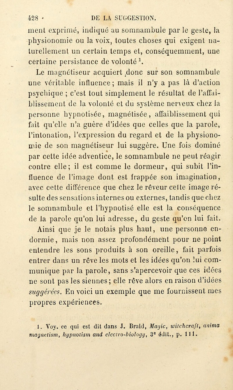 ment exprimé, indiqué au somnambule par le geste, la physionomie ou la voix, toutes choses qui exigent na- turellement un certain temps et, conséquemment, une certaine persistance de volonté ^. Le magnétiseur acquiert ^donc sur son somnambule une véritable influence ; mais il n'y a pas là d'action psychique ; c'est tout simplement le résultat de l'afTai- blissement de la volonté et du système nerveux chez la personne hypnotisée, magnétisée, affaiblissement qui fait qu'elle n'a guère d'idées que celles que la parole, l'intonation, l'expression du regard et de la physiono- mie de son magnétiseur lui suggère. Une fois dominé par cette idée adventice, le somnambule ne peut réagir contre elle; il est comme le dormeur, qui subit l'in- fluence de l'image dont est frappée son imagination, avec cette différence que chez le rêveur celte image ré- sulte des sensations internes ou externes, tandis que chez le somnambule et l'hypnotisé elle est la conséquence de la parole qu'on lui adresse, du geste qu'on lui fait. Ainsi que je le notais plus haut, une personne en- dormie, mais non assez profondément pour ne point entendre les sons produits à son oreille, fait parfois entrer dans un rêve les mots et les idées qu'on lui com- munique par la parole, sans s'apercevoir que ces idées De sont pas les siennes; elle rêve alors en raison d'idées suggérées. En voici un exemple que me fournissent mes propres expériences. 1. Voy. ce qui est dit dans J. Braid, Magic, wilchcraft, anima niagnetism, hypnotism and eleciro-bio'ogy, 3^ édit., p. lll.
