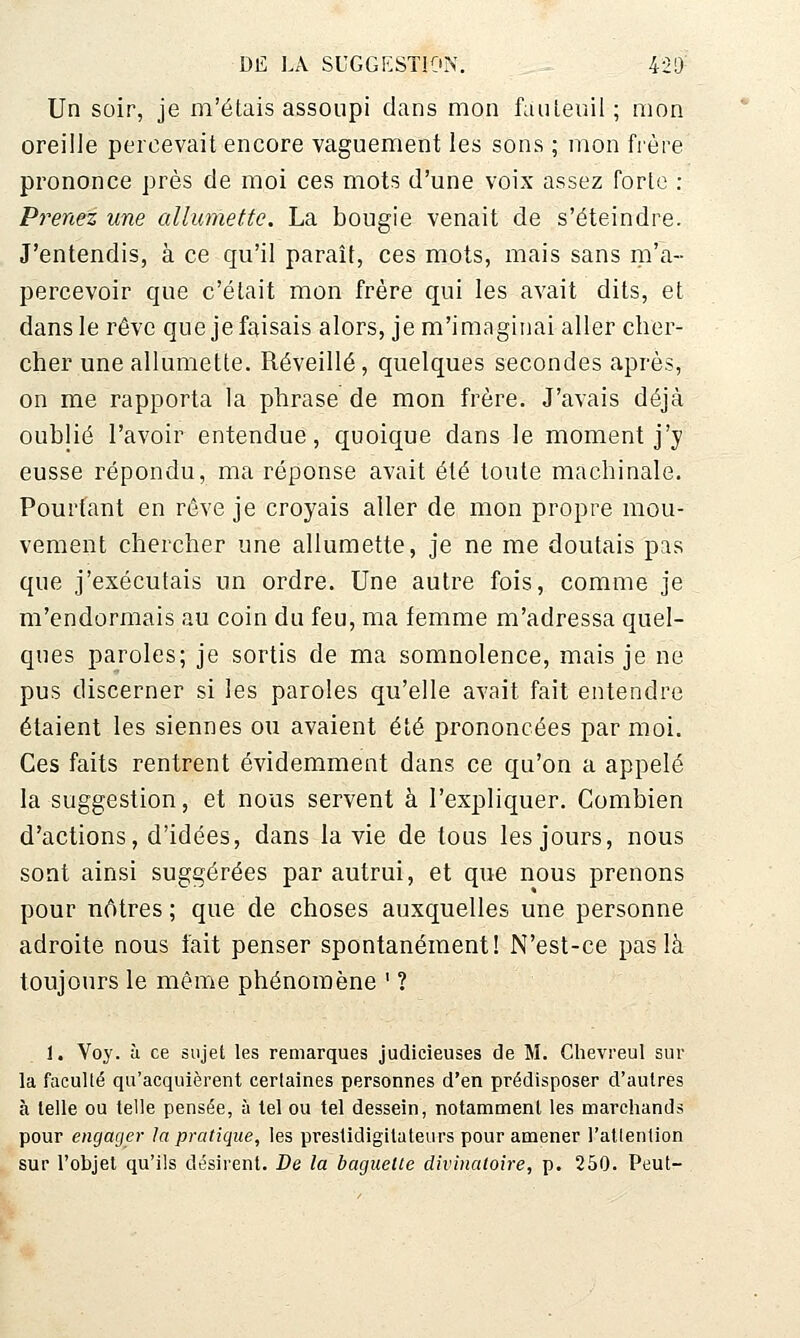 Un soir, je m'étais assoupi clans mon fuuleuil ; mon oreilJe percevait encore vaguement les sons ; mon fi'ère prononce près de moi ces mots d'une voix assez forte : Prenez une allumette. La bougie venait de s'éteindre. J'entendis, à ce qu'il paraît, ces mots, mais sans iii'a- percevoir que c'était mon frère qui les avait dits, et dans le rêve que je faisais alors, je m'imaginai aller cher- cher une allumette. Réveillé, quelques secondes après, on me rapporta la phrase de mon frère. J'avais déjà oublié l'avoir entendue, quoique dans le moment j'y eusse répondu, ma réponse avait été toute machinale. Pourtant en rêve je croyais aller de mon propre mou- vement chercher une allumette, je ne me doutais pas que j'exécutais un ordre. Une autre fois, comme je m'endormais au coin du feu, ma femme m'adressa quel- ques paroles; je sortis de ma somnolence, mais je ne pus discerner si les paroles qu'elle avait fait entendre étaient les siennes ou avaient été prononcées par moi. Ces faits rentrent évidemment dans ce qu'on a appelé la suggestion, et nous servent à l'expliquer. Combien d'actions, d'idées, dans la vie de tous les jours, nous sont ainsi suggérées par autrui, et que nous prenons pour nôtres ; que de choses auxquelles une personne adroite nous fait penser spontanément! N'est-ce pas là toujours le même phénomène ' ? I. Voy. à ce sujet les remarques judicieuses de M. Clievreul sur la faculté qu'acquièrent certaines personnes d'en prédisposer d'autres à telle ou telle pensée, à tel ou tel dessein, notamment les marchands pour engager la pratique, les prestidigitateurs pour amener l'attention sur l'objet qu'ils désirent. De la baguette divinatoire, p. 250. Peut-