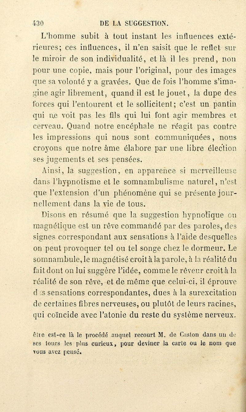 L'homme subit à tout instant les influences exté- rieures; ces influences, il n'en saisit que le reflet sur le miroir de son individualité, et là il les prend, non pour une copie, mais pour l'original, pour des images que sa volonté y a gravées. Que de fois l'homme s'ima- gine agir librement, quand il est le jouet, la dupe des forces qui l'entourent et le sollicitent; c'est un pantin qui i\e voit pas les fils qui lui font agir membres et cerveau. Quand notre encéphale ne réagit pas contre les impressions qui nous sont communiquées, nous croyons que notre âme élabore par une libre élection ses jugements et ses pensées. Ainsi, la suggestion, en apparence si merveilleuse dans l'hypnotisme et le somnambulisme naturel, n'est que l'extension d'un phénomène qui se présente jour- nellement dans la vie de tous. Disons en résumé que la suggestion hypnotique ou magnétique est un rêve commandé par des paroles, des signes correspondant aux sensations à l'aide desquelles on peut provoquer tel ou tel songe chez le dormeur. Le somnambule, le magnétisé croità la parole, h la réalité du fait dont on lui suggère l'idée, comme le rêveur croità la réalité de son rêve, et de môme que celui-ci, il éprouve d :s sensations correspondantes, dues à la surexcitation de certaines fibres nerveuses, ou plutôt de leurs racines, qui coïncide avec l'atonie du reste du système nerveux. êlie esl-ce là le procédé auquel recourt M. do Gaston dans un de ses lours les plus curieux, pour deviner la carte ou le nom que Y0U3 avez pensé.