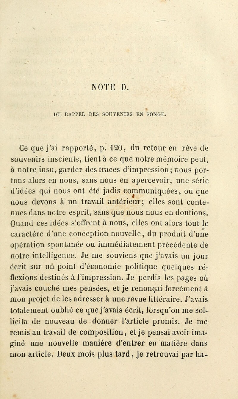 DU RAPPEL DES SOUVENIRS EN SONGE. Ce que j'ai rapporté, p. 420, du retour en rêve de souvenirs inseients, tient à ce que notre mémoire peut, à notre insu, garder des traces d'impression; nous por- tons alors en nous, sans nous en apercevoir, une série d'idées qui nous ont été jadis communiquées, ou que nous devons à un travail antérieur; elles sont conte- nues dans notre esprit, sans que nous nous en doutions. Quand ces idées s'offrent à nous, elles ont alors tout le caractère d'une conception nouvelle, du produit d'une opération spontanée ou immédiatement précédente de notre intelligence. Je me souviens que j'avais un jour écrit sur uù point d'économie politique quelques ré- flexions destinés à l'impression. Je perdis les pages où j'avais couché mes pensées, et je renonçai forcément à mon projet de les adresser à une revue littéraire. J'avais totalement oublié ce que j'avais écrit, lorsqu'on me sol- licita de nouveau de donner l'article promis. Je me remis au travail de composition, et je pensai avoir ima- giné une nouvelle manière d'entrer en matière dans mon article. Deux mois plus tard, je retrouvai par ha-