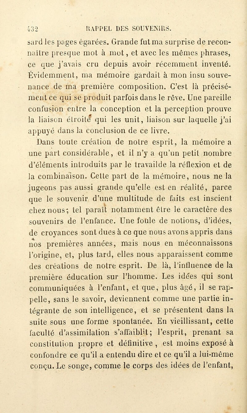 sard les pages égarées. Grande fut ma surprise de recon- naître presque mot à mot, et avec les mêmes phrases, ce que j'avais cru depuis avoir récemment inventé. Évidemment, ma mémoire gardait à mon insu souve- nance de ma première composition. C'est là précisé- ment ce qui se produit parfois dans le rêve. Une pareille confusion entre la conception et la perception prouve la liaison étroite qui les unit, liaison sur laquelle j'ai appuyé dans la conclusion de ce livre. Dans toute création de notre esprit, la mémoire a une part considérable, et il n'y a qu'un petit nombre d'éléments introduits par le travailde la réflexion et de la combinaison. Cette part de la mémoire, nous ne la jugeons pas aussi grande qu'elle est en réalité, parce que le souvenir, d'une multitude de faits est inscient chez nous-, tel paraît notamment être le caractère des souvenirs de l'enfance. Une foule de notions, d'idées, de croyances sont dues à ce que nous avons appris dans nos premières années, mais nous en méconnaissons l'origine, et, plus tard, elles nous apparaissent comme des créations de notre esprit. De là, l'influence de la première éducation sur l'homme. Les idées qui sont communiquées à l'enfant, et que, plus âgé, il se rap- pelle, sans le savoir, deviennent comme une partie in- tégrante de son intelligence, et se présentent dans la suite sous une forme spontanée. En vieillissant, cette faculté d'assimilation s'afiaiblit; l'esprit, prenant sa constitution propre et définitive , est moins exposé à confondre ce qu'il a entendu dire et ce qu'il a lui-même conçu. Le songe, comme le corps des idées de l'enfant,