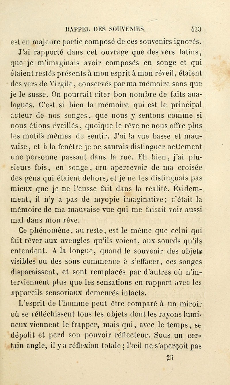 est en majeure partie composé de ces souvenirs ignorés. J'ai rapporté dans cet ouvrage que des vers latins, que je m'imaginais avoir composés en songe et qui étaient restés présents à mon esprit à mon réveil, étaient des vers de Virgile, conservés par ma mémoire sans que je le susse. On pourrait citer bon nombre de faits ana- logues. C'est si bien la mémoire qui est le principal acteur de nos songes, que nous j sentons comme si nous étions éveillés, quoique le rêve ne nous offre plus les motifs mêmes de sentir. J'ai !a vue basse et mau- vaise, et à la fenêtre je ne saurais distinguer nettement une personne passant dans la rue. Eh bien, j'ai plu- sieurs fois, en songe, cru apercevoir de ma croisée des gens qui étaient dehors, et je ne les distinguais pas mieux que je ne l'eusse fait dans la réalité. Évidem- ment, il n'y a pas de myopie Imaginative; c'était la mémoire de ma mauvaise vue qui me faisait voir aussi mal dans mon rêve. Ce phénomène, au reste, est le môme que celui qui fait rêver aux aveugles qu'ils voient, aux sourds qu'ils entendent. A la longue, quand le souvenir des objet* visibles ou des sons commence h s'etfacer, ces songes disparaissent, et sont remplacés par d'autres où n'in- terviennent plus que les sensations en rapport avec les appareils sensoriaux demeurés intacts. L'esprit de l'homme peut être comparé à un miroi.: où se réfléchissent tous les objets dont les rayons lumi- neux viennent le frapper, mais qui, avec le temps, se dépolit et perd son pouvoir réflecteur. Sous un cer- tain angle, il y a réflexion totale ; l'oeil ne s'aperçoit pas 2o